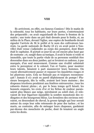 VIII


     Ils arrivèrent, en effet, ces fameux Comices ! Dès le matin de
la solennité, tous les habitants, sur leurs portes, s’entretenaient
des préparatifs ; on avait enguirlandé de lierres le fronton de la
mairie ; une tente dans un pré était dressée pour le festin, et, au
milieu de la Place, devant l’église, une espèce de bombarde devait
signaler l’arrivée de M. le préfet et le nom des cultivateurs lau-
réats. La garde nationale de Buchy (il n’y en avait point à Yon-
ville) était venue s’adjoindre au corps des pompiers, dont Binet
était le capitaine. Il portait ce jour-là un col encore plus haut que
de coutume ; et, sanglé dans sa tunique, il avait le buste si roide et
immobile, que toute la partie vitale de sa personne semblait être
descendue dans ses deux jambes, qui se levaient en cadence, à pas
marqués, d’un seul mouvement. Comme une rivalité subsistait
entre le percepteur et le colonel, l’un et l’autre, pour montrer
leurs talents, faisaient à part manœuvrer leurs hommes. On
voyait alternativement passer et repasser les épaulettes rouges et
les plastrons noirs. Cela ne finissait pas et toujours recommen-
çait ! Jamais il n’y avait eu pareil déploiement de pompe ! Plu-
sieurs bourgeois, dès la veille, avaient lavé leurs maisons ; des
drapeaux tricolores pendaient aux fenêtres entrouvertes ; tous les
cabarets étaient pleins ; et, par le beau temps qu’il faisait, les
bonnets empesés, les croix d’or et les fichus de couleur parais-
saient plus blancs que neige, miroitaient au soleil clair, et rele-
vaient de leur bigarrure éparpillée la sombre monotonie des re-
dingotes et des bourgerons bleus. Les fermières des environs reti-
raient, en descendant de cheval, la grosse épingle qui leur serrait
autour du corps leur robe retroussée de peur des taches ; et les
maris, au contraire, afin de ménager leurs chapeaux, gardaient
par-dessus des mouchoirs de poche, dont ils tenaient un angle
entre les dents.




                               – 148 –
 