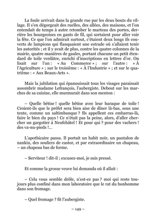 La foule arrivait dans la grande rue par les deux bouts du vil-
lage. Il s’en dégorgeait des ruelles, des allées, des maisons, et l’on
entendait de temps à autre retomber le marteau des portes, der-
rière les bourgeoises en gants de fil, qui sortaient pour aller voir
la fête. Ce que l’on admirait surtout, c’étaient deux longs ifs cou-
verts de lampions qui flanquaient une estrade où s’allaient tenir
les autorités ; et il y avait de plus, contre les quatre colonnes de la
mairie, quatre manières de gaules, portant chacune un petit éten-
dard de toile verdâtre, enrichi d’inscriptions en lettres d’or. On
lisait sur l’un : « Au Commerce » ; sur l’autre : « À
l’Agriculture » ; sur le troisième : « À l’Industrie » ; et sur le qua-
trième : « Aux Beaux-Arts ».

    Mais la jubilation qui épanouissait tous les visages paraissait
assombrir madame Lefrançois, l’aubergiste. Debout sur les mar-
ches de sa cuisine, elle murmurait dans son menton :

    – Quelle bêtise ! quelle bêtise avec leur baraque de toile !
Croient-ils que le préfet sera bien aise de dîner là-bas, sous une
tente, comme un saltimbanque ? Ils appellent ces embarras-là,
faire le bien du pays ! Ce n’était pas la peine, alors, d’aller cher-
cher un gargotier à Neufchâtel ! Et pour qui ? pour des vachers !
des va-nu-pieds !…

    L’apothicaire passa. Il portait un habit noir, un pantalon de
nankin, des souliers de castor, et par extraordinaire un chapeau,
– un chapeau bas de forme.

    – Serviteur ! dit-il ; excusez-moi, je suis pressé.

    Et comme la grosse veuve lui demanda où il allait :

    – Cela vous semble drôle, n’est-ce pas ? moi qui reste tou-
jours plus confiné dans mon laboratoire que le rat du bonhomme
dans son fromage.

    – Quel fromage ? fit l’aubergiste.

                               – 149 –
 