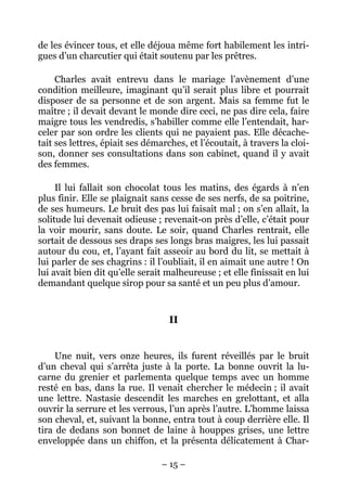 de les évincer tous, et elle déjoua même fort habilement les intri-
gues d’un charcutier qui était soutenu par les prêtres.

     Charles avait entrevu dans le mariage l’avènement d’une
condition meilleure, imaginant qu’il serait plus libre et pourrait
disposer de sa personne et de son argent. Mais sa femme fut le
maître ; il devait devant le monde dire ceci, ne pas dire cela, faire
maigre tous les vendredis, s’habiller comme elle l’entendait, har-
celer par son ordre les clients qui ne payaient pas. Elle décache-
tait ses lettres, épiait ses démarches, et l’écoutait, à travers la cloi-
son, donner ses consultations dans son cabinet, quand il y avait
des femmes.

     Il lui fallait son chocolat tous les matins, des égards à n’en
plus finir. Elle se plaignait sans cesse de ses nerfs, de sa poitrine,
de ses humeurs. Le bruit des pas lui faisait mal ; on s’en allait, la
solitude lui devenait odieuse ; revenait-on près d’elle, c’était pour
la voir mourir, sans doute. Le soir, quand Charles rentrait, elle
sortait de dessous ses draps ses longs bras maigres, les lui passait
autour du cou, et, l’ayant fait asseoir au bord du lit, se mettait à
lui parler de ses chagrins : il l’oubliait, il en aimait une autre ! On
lui avait bien dit qu’elle serait malheureuse ; et elle finissait en lui
demandant quelque sirop pour sa santé et un peu plus d’amour.


                                   II


     Une nuit, vers onze heures, ils furent réveillés par le bruit
d’un cheval qui s’arrêta juste à la porte. La bonne ouvrit la lu-
carne du grenier et parlementa quelque temps avec un homme
resté en bas, dans la rue. Il venait chercher le médecin ; il avait
une lettre. Nastasie descendit les marches en grelottant, et alla
ouvrir la serrure et les verrous, l’un après l’autre. L’homme laissa
son cheval, et, suivant la bonne, entra tout à coup derrière elle. Il
tira de dedans son bonnet de laine à houppes grises, une lettre
enveloppée dans un chiffon, et la présenta délicatement à Char-

                                 – 15 –
 