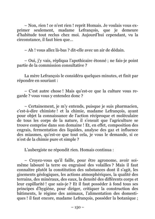 – Non, rien ! ce n’est rien ! reprit Homais. Je voulais vous ex-
primer seulement, madame Lefrançois, que je demeure
d’habitude tout reclus chez moi. Aujourd’hui cependant, vu la
circonstance, il faut bien que…

    – Ah ! vous allez là-bas ? dit-elle avec un air de dédain.

    – Oui, j’y vais, répliqua l’apothicaire étonné ; ne fais-je point
partie de la commission consultative ?

    La mère Lefrançois le considéra quelques minutes, et finit par
répondre en souriant :

    – C’est autre chose ! Mais qu’est-ce que la culture vous re-
garde ? vous vous y entendez donc ?

     – Certainement, je m’y entends, puisque je suis pharmacien,
c’est-à-dire chimiste ! et la chimie, madame Lefrançois, ayant
pour objet la connaissance de l’action réciproque et moléculaire
de tous les corps de la nature, il s’ensuit que l’agriculture se
trouve comprise dans son domaine ! Et, en effet, composition des
engrais, fermentation des liquides, analyse des gaz et influence
des miasmes, qu’est-ce que tout cela, je vous le demande, si ce
n’est de la chimie pure et simple ?

    L’aubergiste ne répondit rien. Homais continua :

    – Croyez-vous qu’il faille, pour être agronome, avoir soi-
même labouré la terre ou engraissé des volailles ? Mais il faut
connaître plutôt la constitution des substances dont il s’agit, les
gisements géologiques, les actions atmosphériques, la qualité des
terrains, des minéraux, des eaux, la densité des différents corps et
leur capillarité ! que sais-je ? Et il faut posséder à fond tous ses
principes d’hygiène, pour diriger, critiquer la construction des
bâtiments, le régime des animaux, l’alimentation des domesti-
ques ! il faut encore, madame Lefrançois, posséder la botanique ;

                              – 150 –
 