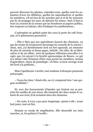 pouvoir discerner les plantes, entendez-vous, quelles sont les sa-
lutaires d’avec les délétères, quelles les improductives et quelles
les nutritives, s’il est bon de les arracher par-ci et de les ressemer
par-là, de propager les unes, de détruire les autres ; bref, il faut se
tenir au courant de la science par les brochures et papiers publics,
être toujours en haleine, afin d’indiquer les améliorations…

    L’aubergiste ne quittait point des yeux la porte du café Fran-
çais, et le pharmacien poursuivit :

     – Plût à Dieu que nos agriculteurs fussent des chimistes, ou
que du moins ils écoutassent davantage les conseils de la science !
Ainsi, moi, j’ai dernièrement écrit un fort opuscule, un mémoire
de plus de soixante et douze pages, intitulé : Du cidre, de sa fabri-
cation et de ses effets ; suivi de quelques réflexions nouvelles à ce
sujet, que j’ai envoyé à la Société agronomique de Rouen ; ce qui
m’a même valu l’honneur d’être reçu parmi ses membres, section
d’agriculture, classe de pomologie ; eh bien, si mon ouvrage avait
été livré à la publicité…

    Mais l’apothicaire s’arrêta, tant madame Lefrançois paraissait
préoccupée.

    – Voyez-les donc ! disait-elle, on n’y comprend rien ! une gar-
gote semblable !

    Et, avec des haussements d’épaules qui tiraient sur sa poi-
trine les mailles de son tricot, elle montrait des deux mains le ca-
baret de son rival, d’où sortaient alors des chansons.

    – Du reste, il n’en a pas pour longtemps, ajouta-t-elle ; avant
huit jours, tout est fini.

   Homais se recula de stupéfaction. Elle descendit ses trois
marches, et, lui parlant à l’oreille :



                               – 151 –
 