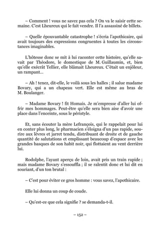 – Comment ! vous ne savez pas cela ? On va le saisir cette se-
maine. C’est Lheureux qui le fait vendre. Il l’a assassiné de billets.

    – Quelle épouvantable catastrophe ! s’écria l’apothicaire, qui
avait toujours des expressions congruentes à toutes les circons-
tances imaginables.

    L’hôtesse donc se mit à lui raconter cette histoire, qu’elle sa-
vait par Théodore, le domestique de M. Guillaumin, et, bien
qu’elle exécrât Tellier, elle blâmait Lheureux. C’était un enjôleur,
un rampant…

    – Ah ! tenez, dit-elle, le voilà sous les halles ; il salue madame
Bovary, qui a un chapeau vert. Elle est même au bras de
M. Boulanger.

     – Madame Bovary ! fit Homais. Je m’empresse d’aller lui of-
frir mes hommages. Peut-être qu’elle sera bien aise d’avoir une
place dans l’enceinte, sous le péristyle.

     Et, sans écouter la mère Lefrançois, qui le rappelait pour lui
en conter plus long, le pharmacien s’éloigna d’un pas rapide, sou-
rire aux lèvres et jarret tendu, distribuant de droite et de gauche
quantité de salutations et emplissant beaucoup d’espace avec les
grandes basques de son habit noir, qui flottaient au vent derrière
lui.

    Rodolphe, l’ayant aperçu de loin, avait pris un train rapide ;
mais madame Bovary s’essouffla ; il se ralentit donc et lui dit en
souriant, d’un ton brutal :

    – C’est pour éviter ce gros homme : vous savez, l’apothicaire.

    Elle lui donna un coup de coude.

    – Qu’est-ce que cela signifie ? se demanda-t-il.

                               – 152 –
 