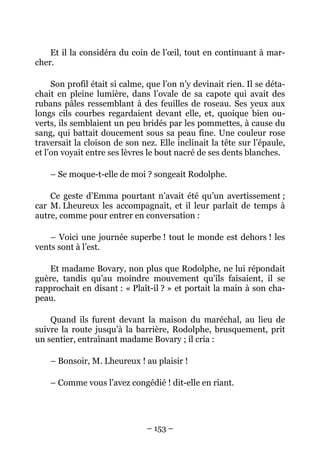 Et il la considéra du coin de l’œil, tout en continuant à mar-
cher.

     Son profil était si calme, que l’on n’y devinait rien. Il se déta-
chait en pleine lumière, dans l’ovale de sa capote qui avait des
rubans pâles ressemblant à des feuilles de roseau. Ses yeux aux
longs cils courbes regardaient devant elle, et, quoique bien ou-
verts, ils semblaient un peu bridés par les pommettes, à cause du
sang, qui battait doucement sous sa peau fine. Une couleur rose
traversait la cloison de son nez. Elle inclinait la tête sur l’épaule,
et l’on voyait entre ses lèvres le bout nacré de ses dents blanches.

    – Se moque-t-elle de moi ? songeait Rodolphe.

    Ce geste d’Emma pourtant n’avait été qu’un avertissement ;
car M. Lheureux les accompagnait, et il leur parlait de temps à
autre, comme pour entrer en conversation :

    – Voici une journée superbe ! tout le monde est dehors ! les
vents sont à l’est.

    Et madame Bovary, non plus que Rodolphe, ne lui répondait
guère, tandis qu’au moindre mouvement qu’ils faisaient, il se
rapprochait en disant : « Plaît-il ? » et portait la main à son cha-
peau.

    Quand ils furent devant la maison du maréchal, au lieu de
suivre la route jusqu’à la barrière, Rodolphe, brusquement, prit
un sentier, entraînant madame Bovary ; il cria :

    – Bonsoir, M. Lheureux ! au plaisir !

    – Comme vous l’avez congédié ! dit-elle en riant.




                               – 153 –
 