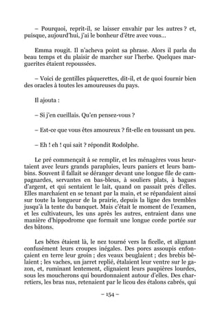 – Pourquoi, reprit-il, se laisser envahir par les autres ? et,
puisque, aujourd’hui, j’ai le bonheur d’être avec vous…

    Emma rougit. Il n’acheva point sa phrase. Alors il parla du
beau temps et du plaisir de marcher sur l’herbe. Quelques mar-
guerites étaient repoussées.

    – Voici de gentilles pâquerettes, dit-il, et de quoi fournir bien
des oracles à toutes les amoureuses du pays.

    Il ajouta :

    – Si j’en cueillais. Qu’en pensez-vous ?

    – Est-ce que vous êtes amoureux ? fit-elle en toussant un peu.

    – Eh ! eh ! qui sait ? répondit Rodolphe.

    Le pré commençait à se remplir, et les ménagères vous heur-
taient avec leurs grands parapluies, leurs paniers et leurs bam-
bins. Souvent il fallait se déranger devant une longue file de cam-
pagnardes, servantes en bas-bleus, à souliers plats, à bagues
d’argent, et qui sentaient le lait, quand on passait près d’elles.
Elles marchaient en se tenant par la main, et se répandaient ainsi
sur toute la longueur de la prairie, depuis la ligne des trembles
jusqu’à la tente du banquet. Mais c’était le moment de l’examen,
et les cultivateurs, les uns après les autres, entraient dans une
manière d’hippodrome que formait une longue corde portée sur
des bâtons.

     Les bêtes étaient là, le nez tourné vers la ficelle, et alignant
confusément leurs croupes inégales. Des porcs assoupis enfon-
çaient en terre leur groin ; des veaux beuglaient ; des brebis bê-
laient ; les vaches, un jarret replié, étalaient leur ventre sur le ga-
zon, et, ruminant lentement, clignaient leurs paupières lourdes,
sous les moucherons qui bourdonnaient autour d’elles. Des char-
retiers, les bras nus, retenaient par le licou des étalons cabrés, qui

                               – 154 –
 