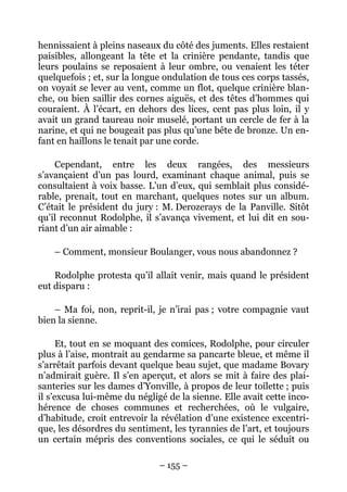 hennissaient à pleins naseaux du côté des juments. Elles restaient
paisibles, allongeant la tête et la crinière pendante, tandis que
leurs poulains se reposaient à leur ombre, ou venaient les téter
quelquefois ; et, sur la longue ondulation de tous ces corps tassés,
on voyait se lever au vent, comme un flot, quelque crinière blan-
che, ou bien saillir des cornes aiguës, et des têtes d’hommes qui
couraient. À l’écart, en dehors des lices, cent pas plus loin, il y
avait un grand taureau noir muselé, portant un cercle de fer à la
narine, et qui ne bougeait pas plus qu’une bête de bronze. Un en-
fant en haillons le tenait par une corde.

    Cependant, entre les deux rangées, des messieurs
s’avançaient d’un pas lourd, examinant chaque animal, puis se
consultaient à voix basse. L’un d’eux, qui semblait plus considé-
rable, prenait, tout en marchant, quelques notes sur un album.
C’était le président du jury : M. Derozerays de la Panville. Sitôt
qu’il reconnut Rodolphe, il s’avança vivement, et lui dit en sou-
riant d’un air aimable :

    – Comment, monsieur Boulanger, vous nous abandonnez ?

    Rodolphe protesta qu’il allait venir, mais quand le président
eut disparu :

    – Ma foi, non, reprit-il, je n’irai pas ; votre compagnie vaut
bien la sienne.

      Et, tout en se moquant des comices, Rodolphe, pour circuler
plus à l’aise, montrait au gendarme sa pancarte bleue, et même il
s’arrêtait parfois devant quelque beau sujet, que madame Bovary
n’admirait guère. Il s’en aperçut, et alors se mit à faire des plai-
santeries sur les dames d’Yonville, à propos de leur toilette ; puis
il s’excusa lui-même du négligé de la sienne. Elle avait cette inco-
hérence de choses communes et recherchées, où le vulgaire,
d’habitude, croit entrevoir la révélation d’une existence excentri-
que, les désordres du sentiment, les tyrannies de l’art, et toujours
un certain mépris des conventions sociales, ce qui le séduit ou

                              – 155 –
 