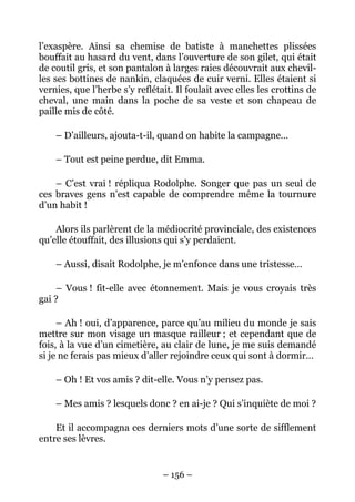 l’exaspère. Ainsi sa chemise de batiste à manchettes plissées
bouffait au hasard du vent, dans l’ouverture de son gilet, qui était
de coutil gris, et son pantalon à larges raies découvrait aux chevil-
les ses bottines de nankin, claquées de cuir verni. Elles étaient si
vernies, que l’herbe s’y reflétait. Il foulait avec elles les crottins de
cheval, une main dans la poche de sa veste et son chapeau de
paille mis de côté.

    – D’ailleurs, ajouta-t-il, quand on habite la campagne…

    – Tout est peine perdue, dit Emma.

    – C’est vrai ! répliqua Rodolphe. Songer que pas un seul de
ces braves gens n’est capable de comprendre même la tournure
d’un habit !

    Alors ils parlèrent de la médiocrité provinciale, des existences
qu’elle étouffait, des illusions qui s’y perdaient.

    – Aussi, disait Rodolphe, je m’enfonce dans une tristesse…

    – Vous ! fit-elle avec étonnement. Mais je vous croyais très
gai ?

     – Ah ! oui, d’apparence, parce qu’au milieu du monde je sais
mettre sur mon visage un masque railleur ; et cependant que de
fois, à la vue d’un cimetière, au clair de lune, je me suis demandé
si je ne ferais pas mieux d’aller rejoindre ceux qui sont à dormir…

    – Oh ! Et vos amis ? dit-elle. Vous n’y pensez pas.

    – Mes amis ? lesquels donc ? en ai-je ? Qui s’inquiète de moi ?

    Et il accompagna ces derniers mots d’une sorte de sifflement
entre ses lèvres.


                                – 156 –
 