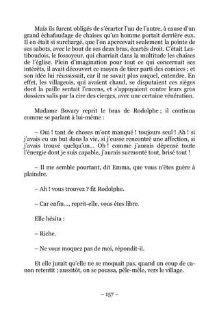 Mais ils furent obligés de s’écarter l’un de l’autre, à cause d’un
grand échafaudage de chaises qu’un homme portait derrière eux.
Il en était si surchargé, que l’on apercevait seulement la pointe de
ses sabots, avec le bout de ses deux bras, écartés droit. C’était Les-
tiboudois, le fossoyeur, qui charriait dans la multitude les chaises
de l’église. Plein d’imagination pour tout ce qui concernait ses
intérêts, il avait découvert ce moyen de tirer parti des comices ; et
son idée lui réussissait, car il ne savait plus auquel, entendre. En
effet, les villageois, qui avaient chaud, se disputaient ces sièges
dont la paille sentait l’encens, et s’appuyaient contre leurs gros
dossiers salis par la cire des cierges, avec une certaine vénération.

   Madame Bovary reprit le bras de Rodolphe ; il continua
comme se parlant à lui-même :

     – Oui ! tant de choses m’ont manqué ! toujours seul ! Ah ! si
j’avais eu un but dans la vie, si j’eusse rencontré une affection, si
j’avais trouvé quelqu’un… Oh ! comme j’aurais dépensé toute
l’énergie dont je suis capable, j’aurais surmonté tout, brisé tout !

    – Il me semble pourtant, dit Emma, que vous n’êtes guère à
plaindre.

    – Ah ! vous trouvez ? fit Rodolphe.

    – Car enfin…, reprit-elle, vous êtes libre.

    Elle hésita :

    – Riche.

    – Ne vous moquez pas de moi, répondit-il.

   Et elle jurait qu’elle ne se moquait pas, quand un coup de ca-
non retentit ; aussitôt, on se poussa, pêle-mêle, vers le village.



                               – 157 –
 