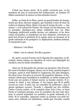 C’était une fausse alerte. M. le préfet n’arrivait pas ; et les
membres du jury se trouvaient fort embarrassés, ne sachant s’il
fallait commencer la séance ou bien attendre encore.

    Enfin, au fond de la Place, parut un grand landau de louage,
traîné par deux chevaux maigres, que fouettait à tour de bras un
cocher en chapeau blanc. Binet n’eut que le temps de crier : « Aux
armes ! » et le colonel de l’imiter. On courut vers les faisceaux. On
se précipita. Quelques-uns même oublièrent leur col. Mais
l’équipage préfectoral sembla deviner cet embarras, et les deux
rosses accouplées, se dandinant sur leur chaînette, arrivèrent au
petit trot devant le péristyle de la mairie, juste au moment où la
garde nationale et les pompiers s’y déployaient, tambour battant,
et marquant le pas.

    – Balancez ! cria Binet.

    – Halte ! cria le colonel. Par file à gauche !

    Et, après, un port d’armes où le cliquetis des capucines, se dé-
roulant, sonna comme un chaudron de cuivre qui dégringole les
escaliers, tous les fusils retombèrent.

     Alors on vit descendre du carrosse un monsieur vêtu d’un ha-
bit court à broderie d’argent, chauve sur le front, portant toupet à
l’occiput, ayant le teint blafard et l’apparence des plus bénignes.
Ses deux yeux, fort gros et couverts de paupières épaisses, se fer-
maient à demi pour considérer la multitude, en même temps qu’il
levait son nez pointu et faisait sourire sa bouche rentrée. Il re-
connut le maire à son écharpe, et lui exposa que M. le préfet
n’avait pu venir. Il était, lui, un conseiller de préfecture ; puis il
ajouta quelques excuses. Tuvache y répondit par des civilités,
l’autre s’avoua confus ; et ils restaient ainsi, face à face, et leurs
fronts se touchant presque, avec les membres du jury tout alen-
tour, le conseil municipal, les notables, la garde nationale et la
foule. M. le conseiller, appuyant contre sa poitrine son petit tri-
corne noir, réitérait ses salutations, tandis que Tuvache, courbé

                               – 158 –
 