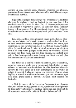 comme un arc, souriait aussi, bégayait, cherchait ses phrases,
protestait de son dévouement à la monarchie, et de l’honneur que
l’on faisait à Yonville.

    Hippolyte, le garçon de l’auberge, vint prendre par la bride les
chevaux du cocher, et tout en boitant de son pied bot, il les
conduisit sous le porche du Lion d’or, où beaucoup de paysans
s’amassèrent à regarder la voiture. Le tambour battit, l’obusier
tonna, et les messieurs à la file montèrent s’asseoir sur l’estrade,
dans les fauteuils en utrecht rouge qu’avait prêtés madame Tuva-
che.

     Tous ces gens-là se ressemblaient. Leurs molles figures blon-
des, un peu hâlées par le soleil, avaient la couleur du cidre doux,
et leurs favoris bouffants s’échappaient de grands cols roides, que
maintenaient des cravates blanches à rosette bien étalée. Tous les
gilets étaient de velours, à châle ; toutes les montres portaient au
bout d’un long ruban quelque cachet ovale en cornaline ; et l’on
appuyait ses deux mains sur ses deux cuisses, en écartant avec
soin la fourche du pantalon, dont le drap non décati reluisait plus
brillamment que le cuir des fortes bottes.

     Les dames de la société se tenaient derrière, sous le vestibule,
entre les colonnes, tandis que le commun de la foule était en face,
debout, ou bien assis sur des chaises. En effet, Lestiboudois avait
apporté là toutes celles qu’il avait déménagées de la prairie, et
même il courait à chaque minute en chercher d’autres dans
l’église, et causait un tel encombrement par son commerce, que
l’on avait grand-peine à parvenir jusqu’au petit escalier de
l’estrade.

    – Moi, je trouve, dit M. Lheureux (s’adressant au pharma-
cien, qui passait pour gagner sa place), que l’on aurait dû planter
là deux mâts vénitiens : avec quelque chose d’un peu sévère et de
riche comme nouveautés, c’eût été d’un fort joli coup d’œil.




                              – 159 –
 