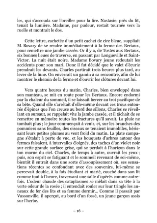 les, qui s’accouda sur l’oreiller pour la lire. Nastasie, près du lit,
tenait la lumière. Madame, par pudeur, restait tournée vers la
ruelle et montrait le dos.

     Cette lettre, cachetée d’un petit cachet de cire bleue, suppliait
M. Bovary de se rendre immédiatement à la ferme des Bertaux,
pour remettre une jambe cassée. Or il y a, de Tostes aux Bertaux,
six bonnes lieues de traverse, en passant par Longueville et Saint-
Victor. La nuit était noire. Madame Bovary jeune redoutait les
accidents pour son mari. Donc il fut décidé que le valet d’écurie
prendrait les devants. Charles partirait trois heures plus tard, au
lever de la lune. On enverrait un gamin à sa rencontre, afin de lui
montrer le chemin de la ferme et d’ouvrir les clôtures devant lui.

     Vers quatre heures du matin, Charles, bien enveloppé dans
son manteau, se mit en route pour les Bertaux. Encore endormi
par la chaleur du sommeil, il se laissait bercer au trot pacifique de
sa bête. Quand elle s’arrêtait d’elle-même devant ces trous entou-
rés d’épines que l’on creuse au bord des sillons, Charles se réveil-
lant en sursaut, se rappelait vite la jambe cassée, et il tâchait de se
remettre en mémoire toutes les fractures qu’il savait. La pluie ne
tombait plus ; le jour commençait à venir, et, sur les branches des
pommiers sans feuilles, des oiseaux se tenaient immobiles, héris-
sant leurs petites plumes au vent froid du matin. La plate campa-
gne s’étalait à perte de vue, et les bouquets d’arbres autour des
fermes faisaient, à intervalles éloignés, des taches d’un violet noir
sur cette grande surface grise, qui se perdait à l’horizon dans le
ton morne du ciel. Charles, de temps à autre, ouvrait les yeux ;
puis, son esprit se fatiguant et le sommeil revenant de soi-même,
bientôt il entrait dans une sorte d’assoupissement où, ses sensa-
tions récentes se confondant avec des souvenirs, lui-même se
percevait double, à la fois étudiant et marié, couché dans son lit
comme tout à l’heure, traversant une salle d’opérés comme autre-
fois. L’odeur chaude des cataplasmes se mêlait dans sa tête à la
verte odeur de la rosée ; il entendait rouler sur leur tringle les an-
neaux de fer des lits et sa femme dormir… Comme il passait par
Vassonville, il aperçut, au bord d’un fossé, un jeune garçon assis
sur l’herbe.

                                – 16 –
 
