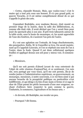 – Certes, répondit Homais. Mais, que voulez-vous ! c’est le
maire qui a tout pris sous son bonnet. Il n’a pas grand goût, ce
pauvre Tuvache, et il est même complètement dénué de ce qui
s’appelle le génie des arts.

     Cependant Rodolphe, avec madame Bovary, était monté au
premier étage de la mairie, dans la salle des délibérations, et,
comme elle était vide, il avait déclaré que l’on y serait bien pour
jouir du spectacle plus à son aise. Il prit trois tabourets autour de
la table ovale, sous le buste du monarque, et, les ayant approchés
de l’une des fenêtres, ils s’assirent l’un près de l’autre.

     Il y eut une agitation sur l’estrade, de longs chuchotements,
des pourparlers. Enfin, M. le Conseiller se leva. On savait mainte-
nant qu’il s’appelait Lieuvain, et l’on se répétait son nom de l’un à
l’autre, dans la foule. Quand il eut donc collationné quelques
feuilles et appliqué dessus son œil pour y mieux voir, il commen-
ça :

    « Messieurs,

     Qu’il me soit permis d’abord (avant de vous entretenir de
l’objet de cette réunion d’aujourd’hui, et ce sentiment, j’en suis
sûr, sera partagé par vous tous), qu’il me soit permis, dis-je de
rendre justice à l’administration supérieure, au gouvernement, au
monarque, messieurs, à notre souverain, à ce roi bien-aimé à qui
aucune branche de la prospérité publique ou particulière n’est
indifférente, et qui dirige à la fois d’une main si ferme et si sage le
char de l’État parmi les périls incessants d’une mer orageuse, sa-
chant d’ailleurs faire respecter la paix comme la guerre,
l’industrie, le commerce, l’agriculture et les beaux-arts. »

    – Je devrais, dit Rodolphe, me reculer un peu.

    – Pourquoi ? dit Emma.



                               – 160 –
 