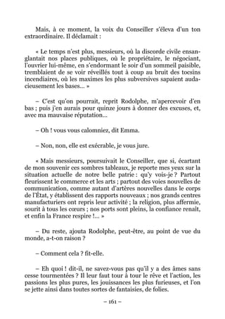 Mais, à ce moment, la voix du Conseiller s’éleva d’un ton
extraordinaire. Il déclamait :

    « Le temps n’est plus, messieurs, où la discorde civile ensan-
glantait nos places publiques, où le propriétaire, le négociant,
l’ouvrier lui-même, en s’endormant le soir d’un sommeil paisible,
tremblaient de se voir réveillés tout à coup au bruit des tocsins
incendiaires, où les maximes les plus subversives sapaient auda-
cieusement les bases… »

    – C’est qu’on pourrait, reprit Rodolphe, m’apercevoir d’en
bas ; puis j’en aurais pour quinze jours à donner des excuses, et,
avec ma mauvaise réputation…

    – Oh ! vous vous calomniez, dit Emma.

    – Non, non, elle est exécrable, je vous jure.

     « Mais messieurs, poursuivait le Conseiller, que si, écartant
de mon souvenir ces sombres tableaux, je reporte mes yeux sur la
situation actuelle de notre belle patrie : qu’y vois-je ? Partout
fleurissent le commerce et les arts ; partout des voies nouvelles de
communication, comme autant d’artères nouvelles dans le corps
de l’État, y établissent des rapports nouveaux ; nos grands centres
manufacturiers ont repris leur activité ; la religion, plus affermie,
sourit à tous les cœurs ; nos ports sont pleins, la confiance renaît,
et enfin la France respire !… »

   – Du reste, ajouta Rodolphe, peut-être, au point de vue du
monde, a-t-on raison ?

    – Comment cela ? fit-elle.

     – Eh quoi ! dit-il, ne savez-vous pas qu’il y a des âmes sans
cesse tourmentées ? Il leur faut tour à tour le rêve et l’action, les
passions les plus pures, les jouissances les plus furieuses, et l’on
se jette ainsi dans toutes sortes de fantaisies, de folies.

                              – 161 –
 