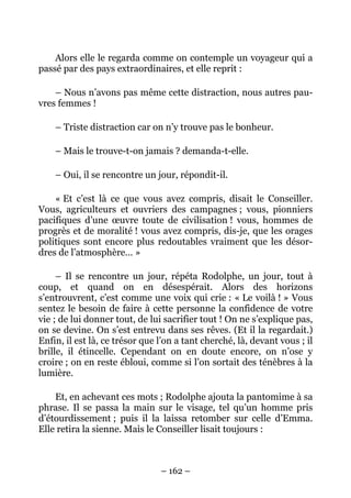 Alors elle le regarda comme on contemple un voyageur qui a
passé par des pays extraordinaires, et elle reprit :

    – Nous n’avons pas même cette distraction, nous autres pau-
vres femmes !

    – Triste distraction car on n’y trouve pas le bonheur.

    – Mais le trouve-t-on jamais ? demanda-t-elle.

    – Oui, il se rencontre un jour, répondit-il.

    « Et c’est là ce que vous avez compris, disait le Conseiller.
Vous, agriculteurs et ouvriers des campagnes ; vous, pionniers
pacifiques d’une œuvre toute de civilisation ! vous, hommes de
progrès et de moralité ! vous avez compris, dis-je, que les orages
politiques sont encore plus redoutables vraiment que les désor-
dres de l’atmosphère… »

     – Il se rencontre un jour, répéta Rodolphe, un jour, tout à
coup, et quand on en désespérait. Alors des horizons
s’entrouvrent, c’est comme une voix qui crie : « Le voilà ! » Vous
sentez le besoin de faire à cette personne la confidence de votre
vie ; de lui donner tout, de lui sacrifier tout ! On ne s’explique pas,
on se devine. On s’est entrevu dans ses rêves. (Et il la regardait.)
Enfin, il est là, ce trésor que l’on a tant cherché, là, devant vous ; il
brille, il étincelle. Cependant on en doute encore, on n’ose y
croire ; on en reste ébloui, comme si l’on sortait des ténèbres à la
lumière.

    Et, en achevant ces mots ; Rodolphe ajouta la pantomime à sa
phrase. Il se passa la main sur le visage, tel qu’un homme pris
d’étourdissement ; puis il la laissa retomber sur celle d’Emma.
Elle retira la sienne. Mais le Conseiller lisait toujours :



                                – 162 –
 