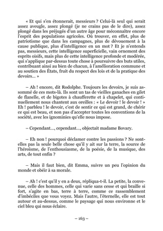 « Et qui s’en étonnerait, messieurs ? Celui-là seul qui serait
assez aveugle, assez plongé (je ne crains pas de le dire), assez
plongé dans les préjugés d’un autre âge pour méconnaître encore
l’esprit des populations agricoles. Où trouver, en effet, plus de
patriotisme que dans les campagnes, plus de dévouement à la
cause publique, plus d’intelligence en un mot ? Et je n’entends
pas, messieurs, cette intelligence superficielle, vain ornement des
esprits oisifs, mais plus de cette intelligence profonde et modérée,
qui s’applique par-dessus toute chose à poursuivre des buts utiles,
contribuant ainsi au bien de chacun, à l’amélioration commune et
au soutien des États, fruit du respect des lois et de la pratique des
devoirs… »

    – Ah ! encore, dit Rodolphe. Toujours les devoirs, je suis as-
sommé de ces mots-là. Ils sont un tas de vieilles ganaches en gilet
de flanelle, et de bigotes à chaufferette et à chapelet, qui conti-
nuellement nous chantent aux oreilles : « Le devoir ! le devoir ! »
Eh ! parbleu ! le devoir, c’est de sentir ce qui est grand, de chérir
ce qui est beau, et non pas d’accepter toutes les conventions de la
société, avec les ignominies qu’elle nous impose.

    – Cependant…, cependant…, objectait madame Bovary.

     – Eh non ! pourquoi déclamer contre les passions ? Ne sont-
elles pas la seule belle chose qu’il y ait sur la terre, la source de
l’héroïsme, de l’enthousiasme, de la poésie, de la musique, des
arts, de tout enfin ?

   – Mais il faut bien, dit Emma, suivre un peu l’opinion du
monde et obéir à sa morale.

     – Ah ! c’est qu’il y en a deux, répliqua-t-il. La petite, la conve-
nue, celle des hommes, celle qui varie sans cesse et qui braille si
fort, s’agite en bas, terre à terre, comme ce rassemblement
d’imbéciles que vous voyez. Mais l’autre, l’éternelle, elle est tout
autour et au-dessus, comme le paysage qui nous environne et le
ciel bleu qui nous éclaire.

                                – 163 –
 
