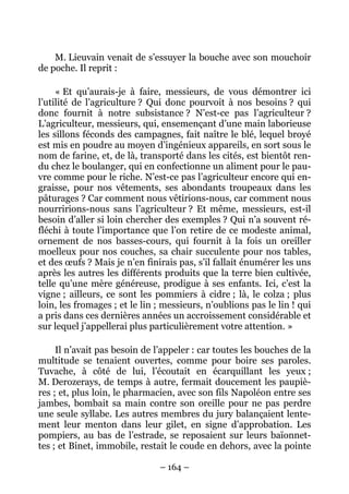 M. Lieuvain venait de s’essuyer la bouche avec son mouchoir
de poche. Il reprit :

     « Et qu’aurais-je à faire, messieurs, de vous démontrer ici
l’utilité de l’agriculture ? Qui donc pourvoit à nos besoins ? qui
donc fournit à notre subsistance ? N’est-ce pas l’agriculteur ?
L’agriculteur, messieurs, qui, ensemençant d’une main laborieuse
les sillons féconds des campagnes, fait naître le blé, lequel broyé
est mis en poudre au moyen d’ingénieux appareils, en sort sous le
nom de farine, et, de là, transporté dans les cités, est bientôt ren-
du chez le boulanger, qui en confectionne un aliment pour le pau-
vre comme pour le riche. N’est-ce pas l’agriculteur encore qui en-
graisse, pour nos vêtements, ses abondants troupeaux dans les
pâturages ? Car comment nous vêtirions-nous, car comment nous
nourririons-nous sans l’agriculteur ? Et même, messieurs, est-il
besoin d’aller si loin chercher des exemples ? Qui n’a souvent ré-
fléchi à toute l’importance que l’on retire de ce modeste animal,
ornement de nos basses-cours, qui fournit à la fois un oreiller
moelleux pour nos couches, sa chair succulente pour nos tables,
et des œufs ? Mais je n’en finirais pas, s’il fallait énumérer les uns
après les autres les différents produits que la terre bien cultivée,
telle qu’une mère généreuse, prodigue à ses enfants. Ici, c’est la
vigne ; ailleurs, ce sont les pommiers à cidre ; là, le colza ; plus
loin, les fromages ; et le lin ; messieurs, n’oublions pas le lin ! qui
a pris dans ces dernières années un accroissement considérable et
sur lequel j’appellerai plus particulièrement votre attention. »

     Il n’avait pas besoin de l’appeler : car toutes les bouches de la
multitude se tenaient ouvertes, comme pour boire ses paroles.
Tuvache, à côté de lui, l’écoutait en écarquillant les yeux ;
M. Derozerays, de temps à autre, fermait doucement les paupiè-
res ; et, plus loin, le pharmacien, avec son fils Napoléon entre ses
jambes, bombait sa main contre son oreille pour ne pas perdre
une seule syllabe. Les autres membres du jury balançaient lente-
ment leur menton dans leur gilet, en signe d’approbation. Les
pompiers, au bas de l’estrade, se reposaient sur leurs baïonnet-
tes ; et Binet, immobile, restait le coude en dehors, avec la pointe

                               – 164 –
 