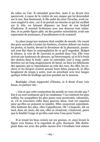 du sabre en l’air. Il entendait peut-être, mais il ne devait rien
apercevoir, à cause de la visière de son casque qui lui descendait
sur le nez. Son lieutenant, le fils cadet du sieur Tuvache, avait en-
core exagéré le sien ; car il en portait un énorme et qui lui vacillait
sur la tête, en laissant dépasser un bout de son foulard
d’indienne. Il souriait là-dessous avec une douceur tout enfan-
tine, et sa petite figure pâle, où des gouttes ruisselaient, avait une
expression de jouissance, d’accablement et de sommeil

     La place jusqu’aux maisons était comble de monde. On voyait
des gens accoudés à toutes les fenêtres, d’autres debout sur toutes
les portes, et Justin, devant la devanture de la pharmacie, parais-
sait tout fixé dans la contemplation de ce qu’il regardait. Malgré
le silence, la voix de M. Lieuvain se perdait dans l’air. Elle vous
arrivait par lambeaux de phrases, qu’interrompait, çà et là le bruit
des chaises dans la foule ; puis on entendait, tout à coup, partir
derrière soi un long mugissement de bœuf, ou bien les bêlements
des agneaux qui se répondaient au coin des rues. En effet, les va-
chers et les bergers avaient poussé leurs bêtes jusque-là, et elles
beuglaient de temps à autre, tout en arrachant avec leur langue
quelque bribe de feuillage qui leur pendait sur le museau.

    Rodolphe s’était rapproché d’Emma, et il disait d’une voix
basse, en parlant vite :

     – Est-ce que cette conjuration du monde ne vous révolte pas ?
Est-il un seul sentiment qu’il ne condamne ? Les instincts les plus
nobles, les sympathies les plus pures sont persécutés, calomniés,
et, s’il se rencontre enfin deux pauvres âmes, tout est organisé
pour qu’elles ne puissent se joindre. Elles essayeront cependant,
elles battront des ailes, elles s’appelleront. Oh ! n’importe, tôt ou
tard, dans six mois, dix ans, elles se réuniront, s’aimeront, parce
que la fatalité l’exige et qu’elles sont nées l’une pour l’autre.

    Il se tenait les bras croisés sur ses genoux, et, ainsi levant la
figure vers Emma, il la regardait de près, fixement. Elle distin-
guait dans ses yeux des petits rayons d’or s’irradiant tout autour


                               – 165 –
 