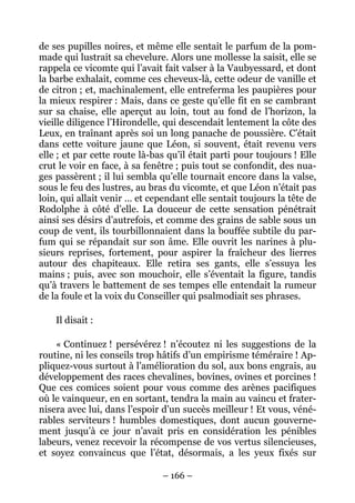 de ses pupilles noires, et même elle sentait le parfum de la pom-
made qui lustrait sa chevelure. Alors une mollesse la saisit, elle se
rappela ce vicomte qui l’avait fait valser à la Vaubyessard, et dont
la barbe exhalait, comme ces cheveux-là, cette odeur de vanille et
de citron ; et, machinalement, elle entreferma les paupières pour
la mieux respirer : Mais, dans ce geste qu’elle fit en se cambrant
sur sa chaise, elle aperçut au loin, tout au fond de l’horizon, la
vieille diligence l’Hirondelle, qui descendait lentement la côte des
Leux, en traînant après soi un long panache de poussière. C’était
dans cette voiture jaune que Léon, si souvent, était revenu vers
elle ; et par cette route là-bas qu’il était parti pour toujours ! Elle
crut le voir en face, à sa fenêtre ; puis tout se confondit, des nua-
ges passèrent ; il lui sembla qu’elle tournait encore dans la valse,
sous le feu des lustres, au bras du vicomte, et que Léon n’était pas
loin, qui allait venir … et cependant elle sentait toujours la tête de
Rodolphe à côté d’elle. La douceur de cette sensation pénétrait
ainsi ses désirs d’autrefois, et comme des grains de sable sous un
coup de vent, ils tourbillonnaient dans la bouffée subtile du par-
fum qui se répandait sur son âme. Elle ouvrit les narines à plu-
sieurs reprises, fortement, pour aspirer la fraîcheur des lierres
autour des chapiteaux. Elle retira ses gants, elle s’essuya les
mains ; puis, avec son mouchoir, elle s’éventait la figure, tandis
qu’à travers le battement de ses tempes elle entendait la rumeur
de la foule et la voix du Conseiller qui psalmodiait ses phrases.

    Il disait :

    « Continuez ! persévérez ! n’écoutez ni les suggestions de la
routine, ni les conseils trop hâtifs d’un empirisme téméraire ! Ap-
pliquez-vous surtout à l’amélioration du sol, aux bons engrais, au
développement des races chevalines, bovines, ovines et porcines !
Que ces comices soient pour vous comme des arènes pacifiques
où le vainqueur, en en sortant, tendra la main au vaincu et frater-
nisera avec lui, dans l’espoir d’un succès meilleur ! Et vous, véné-
rables serviteurs ! humbles domestiques, dont aucun gouverne-
ment jusqu’à ce jour n’avait pris en considération les pénibles
labeurs, venez recevoir la récompense de vos vertus silencieuses,
et soyez convaincus que l’état, désormais, a les yeux fixés sur

                               – 166 –
 