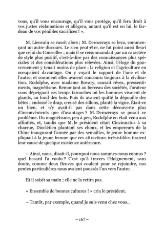 vous, qu’il vous encourage, qu’il vous protège, qu’il fera droit à
vos justes réclamations et allégera, autant qu’il est en lui, le far-
deau de vos pénibles sacrifices ! ».

     M. Lieuvain se rassit alors ; M. Derozerays se leva, commen-
çant un autre discours. Le sien peut-être, ne fut point aussi fleuri
que celui du Conseiller ; mais il se recommandait par un caractère
de style plus positif, c’est-à-dire par des connaissances plus spé-
ciales et des considérations plus relevées. Ainsi, l’éloge du gou-
vernement y tenait moins de place ; la religion et l’agriculture en
occupaient davantage. On y voyait le rapport de l’une et de
l’autre, et comment elles avaient concouru toujours à la civilisa-
tion. Rodolphe, avec madame Bovary, causait rêves, pressenti-
ments, magnétisme. Remontant au berceau des sociétés, l’orateur
vous dépeignait ces temps farouches où les hommes vivaient de
glands, au fond des bois. Puis ils avaient quitté la dépouille des
bêtes ; endossé le drap, creusé des sillons, planté la vigne. Était-ce
un bien, et n’y avait-il pas dans cette découverte plus
d’inconvénients que d’avantages ? M. Derozerays se posait ce
problème. Du magnétisme, peu à peu, Rodolphe en était venu aux
affinités, et, tandis que M. le président citait Cincinnatus à sa
charrue, Dioclétien plantant ses choux, et les empereurs de la
Chine inaugurant l’année par des semailles, le jeune homme ex-
pliquait à la jeune femme que ces attractions irrésistibles tiraient
leur cause de quelque existence antérieure.

    – Ainsi, nous, disait-il, pourquoi nous sommes-nous connus ?
quel hasard l’a voulu ? C’est qu’à travers l’éloignement, sans
doute, comme deux fleuves qui coulent pour se rejoindre, nos
pentes particulières nous avaient poussés l’un vers l’autre.

    Et il saisit sa main ; elle ne la retira pas.

    « Ensemble de bonnes cultures ! » cria le président.

    – Tantôt, par exemple, quand je suis venu chez vous…


                                – 167 –
 