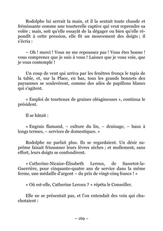 Rodolphe lui serrait la main, et il la sentait toute chaude et
frémissante comme une tourterelle captive qui veut reprendre sa
volée ; mais, soit qu’elle essayât de la dégager ou bien qu’elle ré-
pondît à cette pression, elle fit un mouvement des doigts ; il
s’écria :

    – Oh ! merci ! Vous ne me repoussez pas ! Vous êtes bonne !
vous comprenez que je suis à vous ! Laissez que je vous voie, que
je vous contemple !

    Un coup de vent qui arriva par les fenêtres fronça le tapis de
la table, et, sur la Place, en bas, tous les grands bonnets des
paysannes se soulevèrent, comme des ailes de papillons blancs
qui s’agitent.

    « Emploi de tourteaux de graines oléagineuses », continua le
président.

    Il se hâtait :

    « Engrais flamand, – culture du lin, – drainage, – baux à
longs termes, – services de domestiques. »

    Rodolphe ne parlait plus. Ils se regardaient. Un désir su-
prême faisait frissonner leurs lèvres sèches ; et mollement, sans
effort, leurs doigts se confondirent.

    « Catherine-Nicaise-Élisabeth Leroux, de Sassetot-la-
Guerrière, pour cinquante-quatre ans de service dans la même
ferme, une médaille d’argent – du prix de vingt-cinq francs ! »

    « Où est-elle, Catherine Leroux ? » répéta le Conseiller.

    Elle ne se présentait pas, et l’on entendait des voix qui chu-
chotaient :



                              – 169 –
 