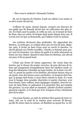 – Êtes-vous le médecin ? demanda l’enfant.

    Et, sur la réponse de Charles, il prit ses sabots à ses mains et
se mit à courir devant lui.

     L’officier de santé, chemin faisant, comprit aux discours de
son guide que M. Rouault devait être un cultivateur des plus ai-
sés. Il s’était cassé la jambe, la veille au soir, en revenant de faire
les Rois, chez un voisin. Sa femme était morte depuis deux ans. Il
n’avait avec lui que sa demoiselle, qui l’aidait à tenir la maison.

    Les ornières devinrent plus profondes. On approchait des
Bertaux. Le petit gars, se coulant alors par un trou de haie, dispa-
rut, puis, il revint au bout d’une cour en ouvrir la barrière. Le
cheval glissait sur l’herbe mouillée ; Charles se baissait pour pas-
ser sous les branches. Les chiens de garde à la niche aboyaient en
tirant sur leur chaîne. Quand il entra dans les Bertaux, son cheval
eut peur et fit un grand écart.

    C’était une ferme de bonne apparence. On voyait dans les
écuries, par le dessus des portes ouvertes, de gros chevaux de la-
bour qui mangeaient tranquillement dans des râteliers neufs. Le
long des bâtiments s’étendait un large fumier, de la buée s’en éle-
vait, et, parmi les poules et les dindons, picoraient dessus cinq ou
six paons, luxe des basses-cours cauchoises. La bergerie était lon-
gue, la grange était haute, à murs lisses comme la main. Il y avait
sous le hangar deux grandes charrettes et quatre charrues, avec
leurs fouets, leurs colliers, leurs équipages complets, dont les toi-
sons de laine bleue se salissaient à la poussière fine qui tombait
des greniers. La cour allait en montant ; plantée d’arbres symétri-
quement espacés, et le bruit gai d’un troupeau d’oies retentissait
près de la mare.

    Une jeune femme, en robe de mérinos bleu garnie de trois vo-
lants, vint sur le seuil de la maison pour recevoir M. Bovary,
qu’elle fit entrer dans la cuisine, où flambait un grand feu. Le dé-

                                – 17 –
 