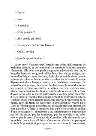 – Vas-y !

    – Non.

    – À gauche !

    – N’aie pas peur !

    – Ah ! qu’elle est bête !

    – Enfin y est-elle ? s’écria Tuvache.

    – Oui !… la voilà !

    – Qu’elle approche donc !

     Alors on vit s’avancer sur l’estrade une petite vieille femme de
maintien craintif, et qui paraissait se ratatiner dans ses pauvres
vêtements. Elle avait aux pieds de grosses galoches de bois, et, le
long des hanches, un grand tablier bleu. Son visage maigre, en-
touré d’un béguin sans bordure, était plus plissé de rides qu’une
pomme de reinette flétrie, et des manches de sa camisole rouge
dépassaient deux longues mains, à articulations noueuses. La
poussière des granges, la potasse des lessives et le suint des laines
les avaient si bien encroûtées, éraillées, durcies, qu’elles sem-
blaient sales quoiqu’elles fussent rincées d’eau claire ; et, à force
d’avoir servi, elles restaient entrouvertes, comme pour présenter
d’elles-mêmes l’humble témoignage de tant de souffrances subies.
Quelque chose d’une rigidité monacale relevait l’expression de sa
figure. Rien de triste ou d’attendri n’amollissait ce regard pâle.
Dans la fréquentation des animaux, elle avait pris leur mutisme et
leur placidité. C’était la première fois qu’elle se voyait au milieu
d’une compagnie si nombreuse ; et, intérieurement effarouchée
par les drapeaux, par les tambours, par les messieurs en habit
noir et par la croix d’honneur du Conseiller, elle demeurait tout
immobile, ne sachant s’il fallait s’avancer ou s’enfuir, ni pourquoi
la foule la poussait et pourquoi les examinateurs lui souriaient.

                                – 170 –
 