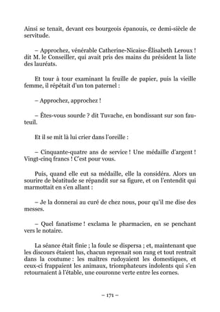 Ainsi se tenait, devant ces bourgeois épanouis, ce demi-siècle de
servitude.

    – Approchez, vénérable Catherine-Nicaise-Élisabeth Leroux !
dit M. le Conseiller, qui avait pris des mains du président la liste
des lauréats.

   Et tour à tour examinant la feuille de papier, puis la vieille
femme, il répétait d’un ton paternel :

    – Approchez, approchez !

    – Êtes-vous sourde ? dit Tuvache, en bondissant sur son fau-
teuil.

    Et il se mit là lui crier dans l’oreille :

   – Cinquante-quatre ans de service ! Une médaille d’argent !
Vingt-cinq francs ! C’est pour vous.

    Puis, quand elle eut sa médaille, elle la considéra. Alors un
sourire de béatitude se répandit sur sa figure, et on l’entendit qui
marmottait en s’en allant :

   – Je la donnerai au curé de chez nous, pour qu’il me dise des
messes.

    – Quel fanatisme ! exclama le pharmacien, en se penchant
vers le notaire.

     La séance était finie ; la foule se dispersa ; et, maintenant que
les discours étaient lus, chacun reprenait son rang et tout rentrait
dans la coutume : les maîtres rudoyaient les domestiques, et
ceux-ci frappaient les animaux, triomphateurs indolents qui s’en
retournaient à l’étable, une couronne verte entre les cornes.


                                 – 171 –
 