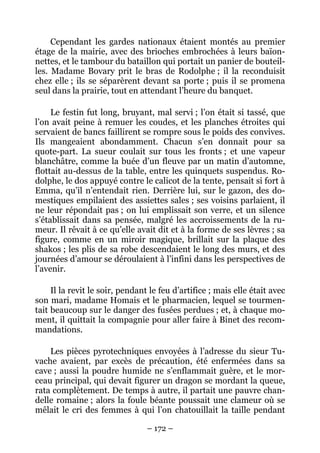 Cependant les gardes nationaux étaient montés au premier
étage de la mairie, avec des brioches embrochées à leurs baïon-
nettes, et le tambour du bataillon qui portait un panier de bouteil-
les. Madame Bovary prit le bras de Rodolphe ; il la reconduisit
chez elle ; ils se séparèrent devant sa porte ; puis il se promena
seul dans la prairie, tout en attendant l’heure du banquet.

     Le festin fut long, bruyant, mal servi ; l’on était si tassé, que
l’on avait peine à remuer les coudes, et les planches étroites qui
servaient de bancs faillirent se rompre sous le poids des convives.
Ils mangeaient abondamment. Chacun s’en donnait pour sa
quote-part. La sueur coulait sur tous les fronts ; et une vapeur
blanchâtre, comme la buée d’un fleuve par un matin d’automne,
flottait au-dessus de la table, entre les quinquets suspendus. Ro-
dolphe, le dos appuyé contre le calicot de la tente, pensait si fort à
Emma, qu’il n’entendait rien. Derrière lui, sur le gazon, des do-
mestiques empilaient des assiettes sales ; ses voisins parlaient, il
ne leur répondait pas ; on lui emplissait son verre, et un silence
s’établissait dans sa pensée, malgré les accroissements de la ru-
meur. Il rêvait à ce qu’elle avait dit et à la forme de ses lèvres ; sa
figure, comme en un miroir magique, brillait sur la plaque des
shakos ; les plis de sa robe descendaient le long des murs, et des
journées d’amour se déroulaient à l’infini dans les perspectives de
l’avenir.

     Il la revit le soir, pendant le feu d’artifice ; mais elle était avec
son mari, madame Homais et le pharmacien, lequel se tourmen-
tait beaucoup sur le danger des fusées perdues ; et, à chaque mo-
ment, il quittait la compagnie pour aller faire à Binet des recom-
mandations.

    Les pièces pyrotechniques envoyées à l’adresse du sieur Tu-
vache avaient, par excès de précaution, été enfermées dans sa
cave ; aussi la poudre humide ne s’enflammait guère, et le mor-
ceau principal, qui devait figurer un dragon se mordant la queue,
rata complètement. De temps à autre, il partait une pauvre chan-
delle romaine ; alors la foule béante poussait une clameur où se
mêlait le cri des femmes à qui l’on chatouillait la taille pendant

                                 – 172 –
 