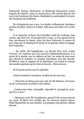 l’obscurité. Emma, silencieuse, se blottissait doucement contre
l’épaule de Charles ; puis, le menton levé, elle suivait dans le ciel
noir le jet lumineux des fusées. Rodolphe la contemplait à la lueur
des lampions qui brûlaient.

   Ils s’éteignirent peu à peu. Les étoiles s’allumèrent. Quelques
gouttes de pluie vinrent à tomber. Elle noua son fichu sur sa tête
nue.

    À ce moment, le fiacre du Conseiller sortit de l’auberge. Son
cocher, qui était ivre, s’assoupit tout à coup ; et l’on apercevait de
loin, par-dessus la capote, entre les deux lanternes, la masse de
son corps qui se balançait de droite et de gauche selon le tangage
des soupentes.

     – En vérité, dit l’apothicaire, on devrait bien sévir contre
l’ivresse ! Je voudrais que l’on inscrivît, hebdomadairement, à la
porte de la mairie, sur un tableau ad hoc, les noms de tous ceux
qui, durant la semaine, se seraient intoxiqués avec des alcools.
D’ailleurs, sous le rapport de la statistique, on aurait là comme
des annales patentes qu’on irait au besoin… Mais excusez.

    Et il courut encore vers le capitaine.

    Celui-ci rentrait à sa maison. Il allait revoir son tour.

    – Peut-être ne feriez-vous pas mal, lui dit Homais, d’envoyer
un de vos hommes ou d’aller vous-même…

    –Laissez-moi donc tranquille, répondit le percepteur, puis-
qu’il n’y a rien !

    – Rassurez-vous, dit l’apothicaire, quand il fut revenu près de
ses amis. M. Binet m’a certifié que les mesures étaient prises.
Nulle flammèche ne sera tombée. Les pompes sont pleines. Allons
dormir.


                               – 173 –
 