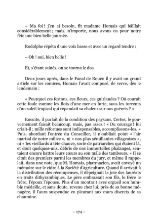 – Ma foi ! j’en ai besoin, fit madame Homais qui bâillait
considérablement ; mais, n’importe, nous avons eu pour notre
fête une bien belle journée.

    Rodolphe répéta d’une voix basse et avec un regard tendre :

    – Oh ! oui, bien belle !

    Et, s’étant salués, on se tourna le dos.

    Deux jours après, dans le Fanal de Rouen il y avait un grand
article sur les comices. Homais l’avait composé, de verve, dès le
lendemain :

    « Pourquoi ces festons, ces fleurs, ces guirlandes ? Où courait
cette foule comme les flots d’une mer en furie, sous les torrents
d’un soleil tropical qui répandait sa chaleur sur nos guérets ? »

     Ensuite, il parlait de la condition des paysans. Certes, le gou-
vernement faisait beaucoup, mais, pas assez ! « Du courage ! lui
criait-il ; mille réformes sont indispensables, accomplissons-les. »
Puis, abordant l’entrée du Conseiller, il n’oubliait point « l’air
martial de notre milice », ni « nos plus sémillantes villageoises »,
ni « les vieillards à tête chauve, sorte de patriarches qui étaient là,
et dont quelques-uns, débris de nos immortelles phalanges, sen-
taient encore battre leurs cœurs au son mâle des tambours. » Il se
citait des premiers parmi les membres du jury, et même il rappe-
lait, dans une note, que M. Homais, pharmacien, avait envoyé un
mémoire sur le cidre à la Société d’agriculture. Quand il arrivait à
la distribution des récompenses, il dépeignait la joie des lauréats
en traits dithyrambiques. Le père embrassait son fils, le frère le
frère, l’époux l’épouse. Plus d’un montrait avec orgueil son hum-
ble médaille, et sans doute, revenu chez lui, près de sa bonne mé-
nagère, il l’aura suspendue en pleurant aux murs discrets de sa
chaumine.


                               – 174 –
 