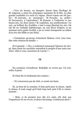 « Vers six heures, un banquet, dressé dans l’herbage de
M. Liégeard, a réuni les principaux assistants de la fête. La plus
grande cordialité n’a cessé d’y régner. Divers toasts ont été por-
tés : M. Lieuvain, au monarque ! M. Tuvache, au préfet !
M. Derozerays, à l’agriculture ! M. Homais, à l’industrie et aux
beaux-arts, ces deux sœurs ! M. Leplichey, aux améliorations ! Le
soir, un brillant feu d’artifice a tout à coup illuminé les airs. On
eût dit un véritable kaléidoscope, un vrai décor d’Opéra, et un
moment notre petite localité, a pu se croire transportée au milieu
d’un rêve des Mille et une Nuits.

    « Constatons qu’aucun événement fâcheux n’est venu trou-
bler cette réunion de famille. »

    Et il ajoutait : « On y a seulement remarqué l’absence du cler-
gé. Sans doute les sacristies entendent le progrès d’une autre ma-
nière. Libre à vous, messieurs de Loyola ! »


                                 IX


    Six semaines s’écoulèrent. Rodolphe ne revint pas. Un soir,
enfin, il parut.

    Il s’était dit, le lendemain des comices :

    – N’y retournons pas de sitôt, ce serait une faute.

    Et, au bout de la semaine, il était parti pour la chasse. Après
la chasse, il avait songé qu’il était trop tard, puis il fit ce raison-
nement :

    – Mais, si du premier jour elle m’a aimé, elle doit, par
l’impatience de me revoir, m’aimer davantage. Continuons donc !


                               – 175 –
 