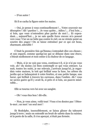 – D’un autre !

    Et il se cacha la figure entre les mains.

     – Oui, je pense à vous continuellement !… Votre souvenir me
désespère ! Ah ! pardon !… Je vous quitte… Adieu !… J’irai loin…,
si loin, que vous n’entendrez plus parler de moi !… Et cepen-
dant…, aujourd’hui…, je ne sais quelle force encore m’a poussé
vers vous ! Car on ne lutte pas contre le ciel, on ne résiste point au
sourire des anges ! On se laisse entraîner par ce qui est beau,
charmant, adorable !

     C’était la première fois qu’Emma s’entendait dire ces choses ;
et son orgueil, comme quelqu’un qui se délasse dans une étuve,
s’étirait mollement et tout entier à la chaleur de ce langage.

    – Mais, si je ne suis pas venu, continua-t-il, si je n’ai pu vous
voir, ah ! du moins j’ai bien contemplé ce qui vous entoure. La
nuit, toutes les nuits, je me relevais, j’arrivais jusqu’ici, je regar-
dais votre maison, le toit qui brillait sous la lune, les arbres du
jardin qui se balançaient à votre fenêtre, et une petite lampe, une
lueur, qui brillait à travers les carreaux, dans l’ombre. Ah ! vous
ne saviez guère qu’il y avait là, si près et si loin, un pauvre misé-
rable…

    Elle se tourna vers lui avec un sanglot.

    – Oh ! vous êtes bon ! dit-elle.

    – Non, je vous aime, voilà tout ! Vous n’en doutez pas ! Dites-
le-moi ; un mot ! un seul mot !

     Et Rodolphe, insensiblement, se laissa glisser du tabouret
jusqu’à terre ; mais on entendit un bruit de sabots dans la cuisine,
et la porte de la salle, il s’en aperçut, n’était pas fermée.


                               – 177 –
 