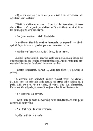 – Que vous seriez charitable, poursuivit-il en se relevant, de
satisfaire une fantaisie !

     C’était de visiter sa maison ; il désirait la connaître ; et, ma-
dame Bovary n’y voyant point d’inconvénient, ils se levaient tous
les deux, quand Charles entra.

    – Bonjour, docteur, lui dit Rodolphe.

    Le médecin, flatté de ce titre inattendu, se répandit en obsé-
quiosités, et l’autre en profita pour se remettre un peu.

    – Madame m’entretenait, fit-il donc, de sa santé…

   Charles l’interrompit : il avait mille inquiétudes, en effet ; les
oppressions de sa femme recommençaient. Alors Rodolphe de-
manda si l’exercice du cheval ne serait pas bon.

    – Certes ! excellent, parfait !… Voilà une idée ! Tu devrais la
suivre.

    Et, comme elle objectait qu’elle n’avait point de cheval,
M. Rodolphe en offrit un ; elle refusa ses offres ; il n’insista pas ;
puis, afin de motiver sa visite, il conta que son charretier,
l’homme à la saignée, éprouvait toujours des étourdissements.

    – J’y passerai, dit Bovary.

   – Non, non, je vous l’enverrai ; nous viendrons, ce sera plus
commode pour vous.

    – Ah ! fort bien. Je vous remercie.

    Et, dès qu’ils furent seuls :


                                – 178 –
 
