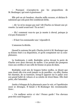 – Pourquoi n’acceptes-tu pas           les    propositions   de
M. Boulanger, qui sont si gracieuses ?

    Elle prit un air boudeur, chercha mille excuses, et déclara fi-
nalement que cela peut-être semblerait drôle.

    – Ah ! je m’en moque pas mal ! dit Charles en faisant une pi-
rouette. La santé avant tout ! Tu as tort !

     – Eh ! comment veux-tu que je monte à cheval, puisque je
n’ai pas d’amazone ?

    – Il faut t’en commander une ! répondit-il.

    L’amazone la décida.

    Quand le costume fut prêt, Charles écrivit à M. Boulanger que
sa femme était à sa disposition, et qu’ils comptaient sur sa com-
plaisance.

    Le lendemain, à midi, Rodolphe arriva devant la porte de
Charles avec deux chevaux de maître. L’un portait des pompons
roses aux oreilles et une selle de femme en peau de daim.

    Rodolphe avait mis de longues bottes molles, se disant que
sans doute elle n’en avait jamais vu de pareilles ; en effet, Emma
fut charmée, de sa tournure, lorsqu’il apparut sur le palier avec
son grand habit de velours et sa culotte de tricot blanc. Elle était
prête, elle l’attendait.

    Justin s’échappa de la pharmacie pour la voir, et l’apothicaire
aussi se dérangea. Il faisait à M. Boulanger des recommanda-
tions :

   – Un malheur arrive si vite ! Prenez garde ! Vos chevaux
peut-être sont fougueux !

                              – 179 –
 