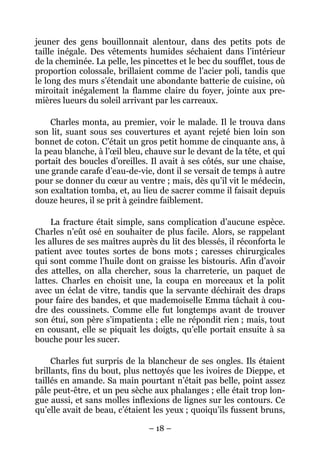 jeuner des gens bouillonnait alentour, dans des petits pots de
taille inégale. Des vêtements humides séchaient dans l’intérieur
de la cheminée. La pelle, les pincettes et le bec du soufflet, tous de
proportion colossale, brillaient comme de l’acier poli, tandis que
le long des murs s’étendait une abondante batterie de cuisine, où
miroitait inégalement la flamme claire du foyer, jointe aux pre-
mières lueurs du soleil arrivant par les carreaux.

    Charles monta, au premier, voir le malade. Il le trouva dans
son lit, suant sous ses couvertures et ayant rejeté bien loin son
bonnet de coton. C’était un gros petit homme de cinquante ans, à
la peau blanche, à l’œil bleu, chauve sur le devant de la tête, et qui
portait des boucles d’oreilles. Il avait à ses côtés, sur une chaise,
une grande carafe d’eau-de-vie, dont il se versait de temps à autre
pour se donner du cœur au ventre ; mais, dès qu’il vit le médecin,
son exaltation tomba, et, au lieu de sacrer comme il faisait depuis
douze heures, il se prit à geindre faiblement.

     La fracture était simple, sans complication d’aucune espèce.
Charles n’eût osé en souhaiter de plus facile. Alors, se rappelant
les allures de ses maîtres auprès du lit des blessés, il réconforta le
patient avec toutes sortes de bons mots ; caresses chirurgicales
qui sont comme l’huile dont on graisse les bistouris. Afin d’avoir
des attelles, on alla chercher, sous la charreterie, un paquet de
lattes. Charles en choisit une, la coupa en morceaux et la polit
avec un éclat de vitre, tandis que la servante déchirait des draps
pour faire des bandes, et que mademoiselle Emma tâchait à cou-
dre des coussinets. Comme elle fut longtemps avant de trouver
son étui, son père s’impatienta ; elle ne répondit rien ; mais, tout
en cousant, elle se piquait les doigts, qu’elle portait ensuite à sa
bouche pour les sucer.

     Charles fut surpris de la blancheur de ses ongles. Ils étaient
brillants, fins du bout, plus nettoyés que les ivoires de Dieppe, et
taillés en amande. Sa main pourtant n’était pas belle, point assez
pâle peut-être, et un peu sèche aux phalanges ; elle était trop lon-
gue aussi, et sans molles inflexions de lignes sur les contours. Ce
qu’elle avait de beau, c’étaient les yeux ; quoiqu’ils fussent bruns,

                               – 18 –
 