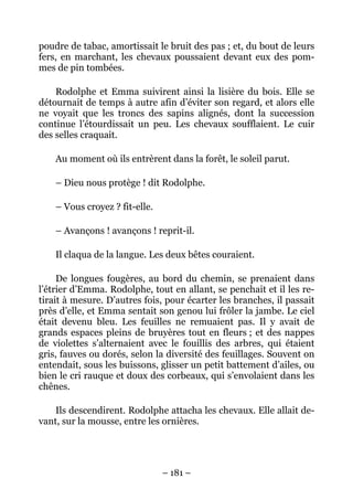 poudre de tabac, amortissait le bruit des pas ; et, du bout de leurs
fers, en marchant, les chevaux poussaient devant eux des pom-
mes de pin tombées.

    Rodolphe et Emma suivirent ainsi la lisière du bois. Elle se
détournait de temps à autre afin d’éviter son regard, et alors elle
ne voyait que les troncs des sapins alignés, dont la succession
continue l’étourdissait un peu. Les chevaux soufflaient. Le cuir
des selles craquait.

    Au moment où ils entrèrent dans la forêt, le soleil parut.

    – Dieu nous protège ! dit Rodolphe.

    – Vous croyez ? fit-elle.

    – Avançons ! avançons ! reprit-il.

    Il claqua de la langue. Les deux bêtes couraient.

     De longues fougères, au bord du chemin, se prenaient dans
l’étrier d’Emma. Rodolphe, tout en allant, se penchait et il les re-
tirait à mesure. D’autres fois, pour écarter les branches, il passait
près d’elle, et Emma sentait son genou lui frôler la jambe. Le ciel
était devenu bleu. Les feuilles ne remuaient pas. Il y avait de
grands espaces pleins de bruyères tout en fleurs ; et des nappes
de violettes s’alternaient avec le fouillis des arbres, qui étaient
gris, fauves ou dorés, selon la diversité des feuillages. Souvent on
entendait, sous les buissons, glisser un petit battement d’ailes, ou
bien le cri rauque et doux des corbeaux, qui s’envolaient dans les
chênes.

    Ils descendirent. Rodolphe attacha les chevaux. Elle allait de-
vant, sur la mousse, entre les ornières.




                                – 181 –
 