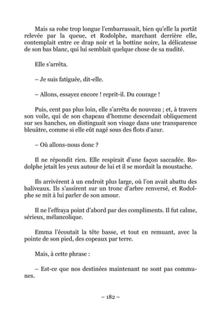 Mais sa robe trop longue l’embarrassait, bien qu’elle la portât
relevée par la queue, et Rodolphe, marchant derrière elle,
contemplait entre ce drap noir et la bottine noire, la délicatesse
de son bas blanc, qui lui semblait quelque chose de sa nudité.

    Elle s’arrêta.

    – Je suis fatiguée, dit-elle.

    – Allons, essayez encore ! reprit-il. Du courage !

    Puis, cent pas plus loin, elle s’arrêta de nouveau ; et, à travers
son voile, qui de son chapeau d’homme descendait obliquement
sur ses hanches, on distinguait son visage dans une transparence
bleuâtre, comme si elle eût nagé sous des flots d’azur.

    – Où allons-nous donc ?

    Il ne répondit rien. Elle respirait d’une façon saccadée. Ro-
dolphe jetait les yeux autour de lui et il se mordait la moustache.

    Ils arrivèrent à un endroit plus large, où l’on avait abattu des
baliveaux. Ils s’assirent sur un tronc d’arbre renversé, et Rodol-
phe se mit à lui parler de son amour.

    Il ne l’effraya point d’abord par des compliments. Il fut calme,
sérieux, mélancolique.

    Emma l’écoutait la tête basse, et tout en remuant, avec la
pointe de son pied, des copeaux par terre.

    Mais, à cette phrase :

    – Est-ce que nos destinées maintenant ne sont pas commu-
nes.


                                – 182 –
 