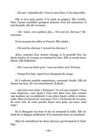 – Eh non ! répondit-elle. Vous le savez bien. C’est impossible.

    Elle se leva pour partir. Il la saisit au poignet. Elle s’arrêta.
Puis, l’ayant considéré quelques minutes d’un œil amoureux et
tout humide, elle dit vivement :

    – Ah ! tenez, n’en parlons plus… Où sont les chevaux ? Re-
tournons.

    Il eut un geste de colère et d’ennui. Elle répéta :

    – Où sont les chevaux ? où sont les chevaux ?

    Alors, souriant d’un sourire étrange et la prunelle fixe, les
dents serrées, il s’avança en écartant les bras. Elle se recula trem-
blante. Elle balbutiait :

    – Oh ! vous me faites peur ! vous me faites mal ! Partons.

    – Puisqu’il le faut, reprit-il en changeant de visage.

   Et il redevint aussitôt respectueux, caressant, timide. Elle lui
donna son bras. Ils s’en retournèrent. Il disait :

    – Qu’aviez-vous donc ? Pourquoi ? Je n’ai pas compris ! Vous
vous méprenez, sans doute ? Vous êtes dans mon âme comme
une madone sur un piédestal, à une place haute, solide et imma-
culée. Mais j’ai besoin de vous pour vivre ! J’ai besoin de vos yeux,
de votre voix, de votre pensée. Soyez mon amie, ma sœur, mon
ange !

    Et il allongeait son bras et lui en entourait la taille. Elle tâ-
chait de se dégager mollement. Il la soutenait ainsi, en marchant.

    Mais ils entendirent les deux chevaux qui broutaient le feuil-
lage.

                               – 183 –
 