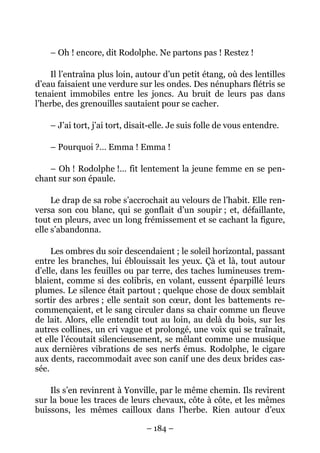 – Oh ! encore, dit Rodolphe. Ne partons pas ! Restez !

    Il l’entraîna plus loin, autour d’un petit étang, où des lentilles
d’eau faisaient une verdure sur les ondes. Des nénuphars flétris se
tenaient immobiles entre les joncs. Au bruit de leurs pas dans
l’herbe, des grenouilles sautaient pour se cacher.

    – J’ai tort, j’ai tort, disait-elle. Je suis folle de vous entendre.

    – Pourquoi ?… Emma ! Emma !

   – Oh ! Rodolphe !… fit lentement la jeune femme en se pen-
chant sur son épaule.

     Le drap de sa robe s’accrochait au velours de l’habit. Elle ren-
versa son cou blanc, qui se gonflait d’un soupir ; et, défaillante,
tout en pleurs, avec un long frémissement et se cachant la figure,
elle s’abandonna.

     Les ombres du soir descendaient ; le soleil horizontal, passant
entre les branches, lui éblouissait les yeux. Çà et là, tout autour
d’elle, dans les feuilles ou par terre, des taches lumineuses trem-
blaient, comme si des colibris, en volant, eussent éparpillé leurs
plumes. Le silence était partout ; quelque chose de doux semblait
sortir des arbres ; elle sentait son cœur, dont les battements re-
commençaient, et le sang circuler dans sa chair comme un fleuve
de lait. Alors, elle entendit tout au loin, au delà du bois, sur les
autres collines, un cri vague et prolongé, une voix qui se traînait,
et elle l’écoutait silencieusement, se mêlant comme une musique
aux dernières vibrations de ses nerfs émus. Rodolphe, le cigare
aux dents, raccommodait avec son canif une des deux brides cas-
sée.

    Ils s’en revinrent à Yonville, par le même chemin. Ils revirent
sur la boue les traces de leurs chevaux, côte à côte, et les mêmes
buissons, les mêmes cailloux dans l’herbe. Rien autour d’eux

                                – 184 –
 