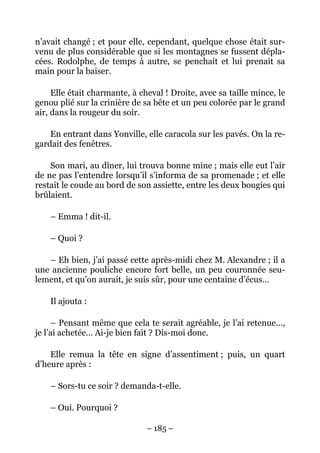 n’avait changé ; et pour elle, cependant, quelque chose était sur-
venu de plus considérable que si les montagnes se fussent dépla-
cées. Rodolphe, de temps à autre, se penchait et lui prenait sa
main pour la baiser.

     Elle était charmante, à cheval ! Droite, avec sa taille mince, le
genou plié sur la crinière de sa bête et un peu colorée par le grand
air, dans la rougeur du soir.

    En entrant dans Yonville, elle caracola sur les pavés. On la re-
gardait des fenêtres.

    Son mari, au dîner, lui trouva bonne mine ; mais elle eut l’air
de ne pas l’entendre lorsqu’il s’informa de sa promenade ; et elle
restait le coude au bord de son assiette, entre les deux bougies qui
brûlaient.

    – Emma ! dit-il.

    – Quoi ?

   – Eh bien, j’ai passé cette après-midi chez M. Alexandre ; il a
une ancienne pouliche encore fort belle, un peu couronnée seu-
lement, et qu’on aurait, je suis sûr, pour une centaine d’écus…

    Il ajouta :

     – Pensant même que cela te serait agréable, je l’ai retenue…,
je l’ai achetée… Ai-je bien fait ? Dis-moi donc.

    Elle remua la tête en signe d’assentiment ; puis, un quart
d’heure après :

    – Sors-tu ce soir ? demanda-t-elle.

    – Oui. Pourquoi ?

                               – 185 –
 