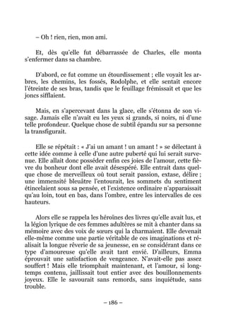 – Oh ! rien, rien, mon ami.

    Et, dès qu’elle fut débarrassée de Charles, elle monta
s’enfermer dans sa chambre.

     D’abord, ce fut comme un étourdissement ; elle voyait les ar-
bres, les chemins, les fossés, Rodolphe, et elle sentait encore
l’étreinte de ses bras, tandis que le feuillage frémissait et que les
joncs sifflaient.

     Mais, en s’apercevant dans la glace, elle s’étonna de son vi-
sage. Jamais elle n’avait eu les yeux si grands, si noirs, ni d’une
telle profondeur. Quelque chose de subtil épandu sur sa personne
la transfigurait.

    Elle se répétait : « J’ai un amant ! un amant ! » se délectant à
cette idée comme à celle d’une autre puberté qui lui serait surve-
nue. Elle allait donc posséder enfin ces joies de l’amour, cette fiè-
vre du bonheur dont elle avait désespéré. Elle entrait dans quel-
que chose de merveilleux où tout serait passion, extase, délire ;
une immensité bleuâtre l’entourait, les sommets du sentiment
étincelaient sous sa pensée, et l’existence ordinaire n’apparaissait
qu’au loin, tout en bas, dans l’ombre, entre les intervalles de ces
hauteurs.

     Alors elle se rappela les héroïnes des livres qu’elle avait lus, et
la légion lyrique de ces femmes adultères se mit à chanter dans sa
mémoire avec des voix de sœurs qui la charmaient. Elle devenait
elle-même comme une partie véritable de ces imaginations et ré-
alisait la longue rêverie de sa jeunesse, en se considérant dans ce
type d’amoureuse qu’elle avait tant envié. D’ailleurs, Emma
éprouvait une satisfaction de vengeance. N’avait-elle pas assez
souffert ! Mais elle triomphait maintenant, et l’amour, si long-
temps contenu, jaillissait tout entier avec des bouillonnements
joyeux. Elle le savourait sans remords, sans inquiétude, sans
trouble.

                                – 186 –
 
