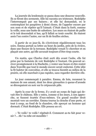 La journée du lendemain se passa dans une douceur nouvelle.
Ils se firent des serments. Elle lui raconta ses tristesses. Rodolphe
l’interrompait par ses baisers ; et elle lui demandait, en le
contemplant les paupières à demi closes, de l’appeler encore par
son nom et de répéter qu’il l’aimait. C’était dans la forêt, comme
la veille, sous une hutte de sabotiers. Les murs en étaient de paille
et le toit descendait si bas, qu’il fallait se tenir courbé. Ils étaient
assis l’un contre l’autre, sur un lit de feuilles sèches.

    À partir de ce jour-là, ils s’écrivirent régulièrement tous les
soirs. Emma portait sa lettre au bout du jardin, près de la rivière,
dans une fissure de la terrasse. Rodolphe venait l’y chercher et en
plaçait une autre, qu’elle accusait toujours d’être trop courte.

     Un matin, que Charles était sorti dès avant l’aube, elle fut
prise par la fantaisie de voir Rodolphe à l’instant. On pouvait ar-
river promptement à la Huchette, y rester une heure et être rentré
dans Yonville que tout le monde encore serait endormi. Cette idée
la fit haleter de convoitise, et elle se trouva bientôt au milieu de la
prairie, où elle marchait à pas rapides, sans regarder derrière elle.

    Le jour commençait à paraître. Emma, de loin, reconnut la
maison de son amant, dont les deux girouettes à queue-d’aronde
se découpaient en noir sur le crépuscule pâle.

    Après la cour de la ferme, il y avait un corps de logis qui de-
vait être le château. Elle y entra, comme si les murs, à son appro-
che, se fussent écartés d’eux-mêmes. Un grand escalier droit
montait vers un corridor. Emma tourna la clenche d’une porte, et
tout à coup, au fond de la chambre, elle aperçut un homme qui
dormait. C’était Rodolphe. Elle poussa un cri.

     – Te voilà ! te voilà ! répétait-il. Comment as-tu fait pour ve-
nir ?… Ah ! ta robe est mouillée !



                                – 187 –
 