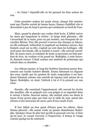 – Je t’aime ! répondit-elle en lui passant les bras autour du
cou.

    Cette première audace lui ayant réussi, chaque fois mainte-
nant que Charles sortait de bonne heure, Emma s’habillait vite et
descendait à pas de loup le perron qui conduisait au bord de l’eau.

     Mais, quand la planche aux vaches était levée, il fallait suivre
les murs qui longeaient la rivière ; la berge était glissante ; elle
s’accrochait de la main, pour ne pas tomber, aux bouquets de ra-
venelles flétries. Puis elle prenait à travers des champs en labour,
où elle enfonçait, trébuchait et empêtrait ses bottines minces. Son
foulard, noué sur sa tête, s’agitait au vent dans les herbages ; elle
avait peur des bœufs, elle se mettait à courir ; elle arrivait essouf-
flée, les joues roses, et exhalant de toute sa personne un frais par-
fum de sève, de verdure et de grand air. Rodolphe, à cette heure-
là, dormait encore. C’était comme une matinée de printemps qui
entrait dans sa chambre.

    Les rideaux jaunes, le long des fenêtres laissaient passer dou-
cement une lourde lumière blonde. Emma tâtonnait en clignant
des yeux, tandis que les gouttes de rosée suspendues à ses ban-
deaux faisaient comme une auréole de topazes tout autour de sa
figure. Rodolphe, en riant, l’attirait à lui et il la prenait sur son
cœur.

     Ensuite, elle examinait l’appartement, elle ouvrait les tiroirs
des meubles, elle se peignait avec son peigne et se regardait dans
le miroir à barbe. Souvent même, elle mettait entre ses dents le
tuyau d’une grosse pipe qui était sur la table de nuit, parmi des
citrons et des morceaux de sucre, près d’une carafe d’eau.

    Il leur fallait un bon quart d’heure pour les adieux. Alors
Emma pleurait ; elle aurait voulu ne jamais abandonner Rodol-
phe. Quelque chose de plus fort qu’elle la poussait vers lui, si bien
qu’un jour, la voyant survenir à l’improviste, il fronça le visage
comme quelqu’un de contrarié.

                               – 188 –
 