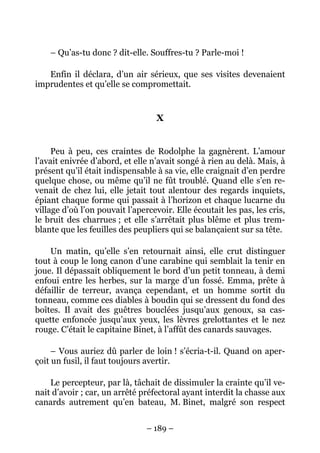 – Qu’as-tu donc ? dit-elle. Souffres-tu ? Parle-moi !

   Enfin il déclara, d’un air sérieux, que ses visites devenaient
imprudentes et qu’elle se compromettait.


                                  X


     Peu à peu, ces craintes de Rodolphe la gagnèrent. L’amour
l’avait enivrée d’abord, et elle n’avait songé à rien au delà. Mais, à
présent qu’il était indispensable à sa vie, elle craignait d’en perdre
quelque chose, ou même qu’il ne fût troublé. Quand elle s’en re-
venait de chez lui, elle jetait tout alentour des regards inquiets,
épiant chaque forme qui passait à l’horizon et chaque lucarne du
village d’où l’on pouvait l’apercevoir. Elle écoutait les pas, les cris,
le bruit des charrues ; et elle s’arrêtait plus blême et plus trem-
blante que les feuilles des peupliers qui se balançaient sur sa tête.

    Un matin, qu’elle s’en retournait ainsi, elle crut distinguer
tout à coup le long canon d’une carabine qui semblait la tenir en
joue. Il dépassait obliquement le bord d’un petit tonneau, à demi
enfoui entre les herbes, sur la marge d’un fossé. Emma, prête à
défaillir de terreur, avança cependant, et un homme sortit du
tonneau, comme ces diables à boudin qui se dressent du fond des
boîtes. Il avait des guêtres bouclées jusqu’aux genoux, sa cas-
quette enfoncée jusqu’aux yeux, les lèvres grelottantes et le nez
rouge. C’était le capitaine Binet, à l’affût des canards sauvages.

     – Vous auriez dû parler de loin ! s’écria-t-il. Quand on aper-
çoit un fusil, il faut toujours avertir.

    Le percepteur, par là, tâchait de dissimuler la crainte qu’il ve-
nait d’avoir ; car, un arrêté préfectoral ayant interdit la chasse aux
canards autrement qu’en bateau, M. Binet, malgré son respect


                                – 189 –
 