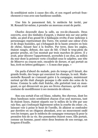 ils semblaient noirs à cause des cils, et son regard arrivait fran-
chement à vous avec une hardiesse candide.

   Une fois le pansement fait, le médecin fut invité, par
M. Rouault lui-même, à prendre un morceau avant de partir.

    Charles descendit dans la salle, au rez-de-chaussée. Deux
couverts, avec des timbales d’argent, y étaient mis sur une petite
table, au pied d’un grand lit à baldaquin revêtu d’une indienne à
personnages représentant des Turcs. On sentait une odeur d’iris
et de draps humides, qui s’échappait de la haute armoire en bois
de chêne, faisant face à la fenêtre. Par terre, dans les angles,
étaient rangés, debout, des sacs de blé. C’était le trop-plein du
grenier proche, où l’on montait par trois marches de pierre. Il y
avait, pour décorer l’appartement, accrochée à un clou, au milieu
du mur dont la peinture verte s’écaillait sous le salpêtre, une tête
de Minerve au crayon noir, encadrée de dorure, et qui portait au
bas, écrit en lettres gothiques : « À mon cher papa. »

    On parla d’abord du malade, puis du temps qu’il faisait, des
grands froids, des loups qui couraient les champs, la nuit. Made-
moiselle Rouault ne s’amusait guère à la campagne, maintenant
surtout qu’elle était chargée presque à elle seule des soins de la
ferme. Comme la salle était fraîche, elle grelottait tout en man-
geant, ce qui découvrait un peu ses lèvres charnues, qu’elle avait
coutume de mordillonner à ses moments de silence.

     Son cou sortait d’un col blanc, rabattu. Ses cheveux, dont les
deux bandeaux noirs semblaient chacun d’un seul morceau, tant
ils étaient lisses, étaient séparés sur le milieu de la tête par une
raie fine, qui s’enfonçait légèrement selon la courbe du crâne ; et,
laissant voir à peine le bout de l’oreille, ils allaient se confondre
par derrière en un chignon abondant, avec un mouvement ondé
vers les tempes, que le médecin de campagne remarqua là pour la
première fois de sa vie. Ses pommettes étaient roses. Elle portait,
comme un homme, passé entre deux boutons de son corsage, un
lorgnon d’écaille.

                               – 19 –
 
