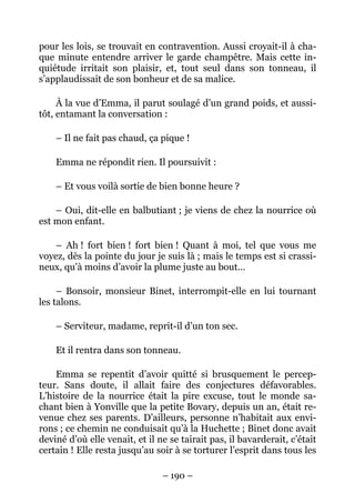 pour les lois, se trouvait en contravention. Aussi croyait-il à cha-
que minute entendre arriver le garde champêtre. Mais cette in-
quiétude irritait son plaisir, et, tout seul dans son tonneau, il
s’applaudissait de son bonheur et de sa malice.

     À la vue d’Emma, il parut soulagé d’un grand poids, et aussi-
tôt, entamant la conversation :

    – Il ne fait pas chaud, ça pique !

    Emma ne répondit rien. Il poursuivit :

    – Et vous voilà sortie de bien bonne heure ?

    – Oui, dit-elle en balbutiant ; je viens de chez la nourrice où
est mon enfant.

    – Ah ! fort bien ! fort bien ! Quant à moi, tel que vous me
voyez, dès la pointe du jour je suis là ; mais le temps est si crassi-
neux, qu’à moins d’avoir la plume juste au bout…

     – Bonsoir, monsieur Binet, interrompit-elle en lui tournant
les talons.

    – Serviteur, madame, reprit-il d’un ton sec.

    Et il rentra dans son tonneau.

    Emma se repentit d’avoir quitté si brusquement le percep-
teur. Sans doute, il allait faire des conjectures défavorables.
L’histoire de la nourrice était la pire excuse, tout le monde sa-
chant bien à Yonville que la petite Bovary, depuis un an, était re-
venue chez ses parents. D’ailleurs, personne n’habitait aux envi-
rons ; ce chemin ne conduisait qu’à la Huchette ; Binet donc avait
deviné d’où elle venait, et il ne se tairait pas, il bavarderait, c’était
certain ! Elle resta jusqu’au soir à se torturer l’esprit dans tous les

                                – 190 –
 