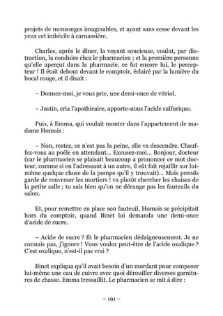 projets de mensonges imaginables, et ayant sans cesse devant les
yeux cet imbécile à carnassière.

    Charles, après le dîner, la voyant soucieuse, voulut, par dis-
traction, la conduire chez le pharmacien ; et la première personne
qu’elle aperçut dans la pharmacie, ce fut encore lui, le percep-
teur ! Il était debout devant le comptoir, éclairé par la lumière du
bocal rouge, et il disait :

    – Donnez-moi, je vous prie, une demi-once de vitriol.

    – Justin, cria l’apothicaire, apporte-nous l’acide sulfurique.

   Puis, à Emma, qui voulait monter dans l’appartement de ma-
dame Homais :

    – Non, restez, ce n’est pas la peine, elle va descendre. Chauf-
fez-vous au poêle en attendant… Excusez-moi… Bonjour, docteur
(car le pharmacien se plaisait beaucoup a prononcer ce mot doc-
teur, comme si en l’adressant à un autre, il eût fait rejaillir sur lui-
même quelque chose de la pompe qu’il y trouvait)… Mais prends
garde de renverser les mortiers ! va plutôt chercher les chaises de
la petite salle ; tu sais bien qu’on ne dérange pas les fauteuils du
salon.

    Et, pour remettre en place son fauteuil, Homais se précipitait
hors du comptoir, quand Binet lui demanda une demi-once
d’acide de sucre.

    – Acide de sucre ? fit le pharmacien dédaigneusement. Je ne
connais pas, j’ignore ! Vous voulez peut-être de l’acide oxalique ?
C’est oxalique, n’est-il pas vrai ?

    Binet expliqua qu’il avait besoin d’un mordant pour composer
lui-même une eau de cuivre avec quoi dérouiller diverses garnitu-
res de chasse. Emma tressaillit. Le pharmacien se mit à dire :


                                – 191 –
 