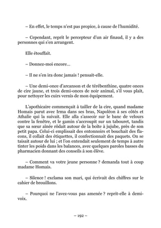 – En effet, le temps n’est pas propice, à cause de l’humidité.

    – Cependant, reprit le percepteur d’un air finaud, il y a des
personnes qui s’en arrangent.

    Elle étouffait.

    – Donnez-moi encore…

    – Il ne s’en ira donc jamais ! pensait-elle.

    – Une demi-once d’arcanson et de térébenthine, quatre onces
de cire jaune, et trois demi-onces de noir animal, s’il vous plaît,
pour nettoyer les cuirs vernis de mon équipement.

    L’apothicaire commençait à tailler de la cire, quand madame
Homais parut avec Irma dans ses bras, Napoléon à ses côtés et
Athalie qui la suivait. Elle alla s’asseoir sur le banc de velours
contre la fenêtre, et le gamin s’accroupit sur un tabouret, tandis
que sa sœur aînée rôdait autour de la boîte à jujube, près de son
petit papa. Celui-ci emplissait des entonnoirs et bouchait des fla-
cons, il collait des étiquettes, il confectionnait des paquets. On se
taisait autour de lui ; et l’on entendait seulement de temps à autre
tinter les poids dans les balances, avec quelques paroles basses du
pharmacien donnant des conseils à son élève.

   – Comment va votre jeune personne ? demanda tout à coup
madame Homais.

    – Silence ! exclama son mari, qui écrivait des chiffres sur le
cahier de brouillons.

    – Pourquoi ne l’avez-vous pas amenée ? reprit-elle à demi-
voix.


                               – 192 –
 