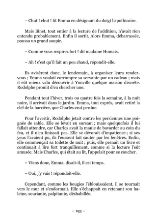 – Chut ! chut ! fit Emma en désignant du doigt l’apothicaire.

    Mais Binet, tout entier à la lecture de l’addition, n’avait rien
entendu probablement. Enfin il sortit. Alors Emma, débarrassée,
poussa un grand soupir.

    – Comme vous respirez fort ! dit madame Homais.

    – Ah ! c’est qu’il fait un peu chaud, répondit-elle.

     Ils avisèrent donc, le lendemain, à organiser leurs rendez-
vous ; Emma voulait corrompre sa servante par un cadeau ; mais
il eût mieux valu découvrir à Yonville quelque maison discrète.
Rodolphe promit d’en chercher une.

     Pendant tout l’hiver, trois ou quatre fois la semaine, à la nuit
noire, il arrivait dans le jardin. Emma, tout exprès, avait retiré la
clef de la barrière, que Charles crut perdue.

     Pour l’avertir, Rodolphe jetait contre les persiennes une poi-
gnée de sable. Elle se levait en sursaut ; mais quelquefois il lui
fallait attendre, car Charles avait la manie de bavarder au coin du
feu, et il n’en finissait pas. Elle se dévorait d’impatience ; si ses
yeux l’avaient pu, ils l’eussent fait sauter par les fenêtres. Enfin,
elle commençait sa toilette de nuit ; puis, elle prenait un livre et
continuait à lire fort tranquillement, comme si la lecture l’eût
amusée. Mais Charles, qui était au lit, l’appelait pour se coucher.

    – Viens donc, Emma, disait-il, il est temps.

    – Oui, j’y vais ! répondait-elle.

    Cependant, comme les bougies l’éblouissaient, il se tournait
vers le mur et s’endormait. Elle s’échappait en retenant son ha-
leine, souriante, palpitante, déshabillée.



                               – 193 –
 