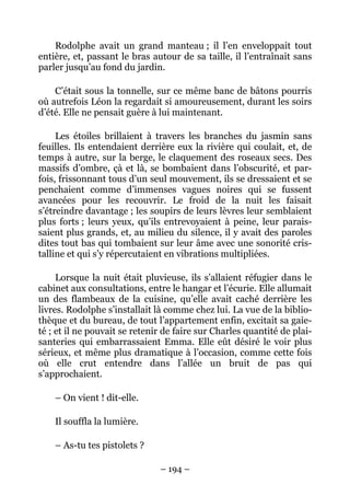 Rodolphe avait un grand manteau ; il l’en enveloppait tout
entière, et, passant le bras autour de sa taille, il l’entraînait sans
parler jusqu’au fond du jardin.

    C’était sous la tonnelle, sur ce même banc de bâtons pourris
où autrefois Léon la regardait si amoureusement, durant les soirs
d’été. Elle ne pensait guère à lui maintenant.

     Les étoiles brillaient à travers les branches du jasmin sans
feuilles. Ils entendaient derrière eux la rivière qui coulait, et, de
temps à autre, sur la berge, le claquement des roseaux secs. Des
massifs d’ombre, çà et là, se bombaient dans l’obscurité, et par-
fois, frissonnant tous d’un seul mouvement, ils se dressaient et se
penchaient comme d’immenses vagues noires qui se fussent
avancées pour les recouvrir. Le froid de la nuit les faisait
s’étreindre davantage ; les soupirs de leurs lèvres leur semblaient
plus forts ; leurs yeux, qu’ils entrevoyaient à peine, leur parais-
saient plus grands, et, au milieu du silence, il y avait des paroles
dites tout bas qui tombaient sur leur âme avec une sonorité cris-
talline et qui s’y répercutaient en vibrations multipliées.

     Lorsque la nuit était pluvieuse, ils s’allaient réfugier dans le
cabinet aux consultations, entre le hangar et l’écurie. Elle allumait
un des flambeaux de la cuisine, qu’elle avait caché derrière les
livres. Rodolphe s’installait là comme chez lui. La vue de la biblio-
thèque et du bureau, de tout l’appartement enfin, excitait sa gaie-
té ; et il ne pouvait se retenir de faire sur Charles quantité de plai-
santeries qui embarrassaient Emma. Elle eût désiré le voir plus
sérieux, et même plus dramatique à l’occasion, comme cette fois
où elle crut entendre dans l’allée un bruit de pas qui
s’approchaient.

    – On vient ! dit-elle.

    Il souffla la lumière.

    – As-tu tes pistolets ?

                               – 194 –
 