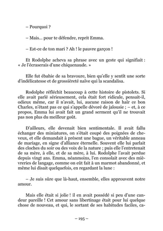– Pourquoi ?

    – Mais… pour te défendre, reprit Emma.

    – Est-ce de ton mari ? Ah ! le pauvre garçon !

    Et Rodolphe acheva sa phrase avec un geste qui signifiait :
« Je l’écraserais d’une chiquenaude. »

    Elle fut ébahie de sa bravoure, bien qu’elle y sentît une sorte
d’indélicatesse et de grossièreté naïve qui la scandalisa.

     Rodolphe réfléchit beaucoup à cette histoire de pistolets. Si
elle avait parlé sérieusement, cela était fort ridicule, pensait-il,
odieux même, car il n’avait, lui, aucune raison de haïr ce bon
Charles, n’étant pas ce qui s’appelle dévoré de jalousie ; – et, à ce
propos, Emma lui avait fait un grand serment qu’il ne trouvait
pas non plus du meilleur goût.

    D’ailleurs, elle devenait bien sentimentale. Il avait fallu
échanger des miniatures, on s’était coupé des poignées de che-
veux, et elle demandait à présent une bague, un véritable anneau
de mariage, en signe d’alliance éternelle. Souvent elle lui parlait
des cloches du soir ou des voix de la nature ; puis elle l’entretenait
de sa mère, à elle, et de sa mère, à lui. Rodolphe l’avait perdue
depuis vingt ans. Emma, néanmoins, l’en consolait avec des miè-
vreries de langage, comme on eût fait à un marmot abandonné, et
même lui disait quelquefois, en regardant la lune :

   – Je suis sûre que là-haut, ensemble, elles approuvent notre
amour.

   Mais elle était si jolie ! il en avait possédé si peu d’une can-
deur pareille ! Cet amour sans libertinage était pour lui quelque
chose de nouveau, et qui, le sortant de ses habitudes faciles, ca-


                               – 195 –
 